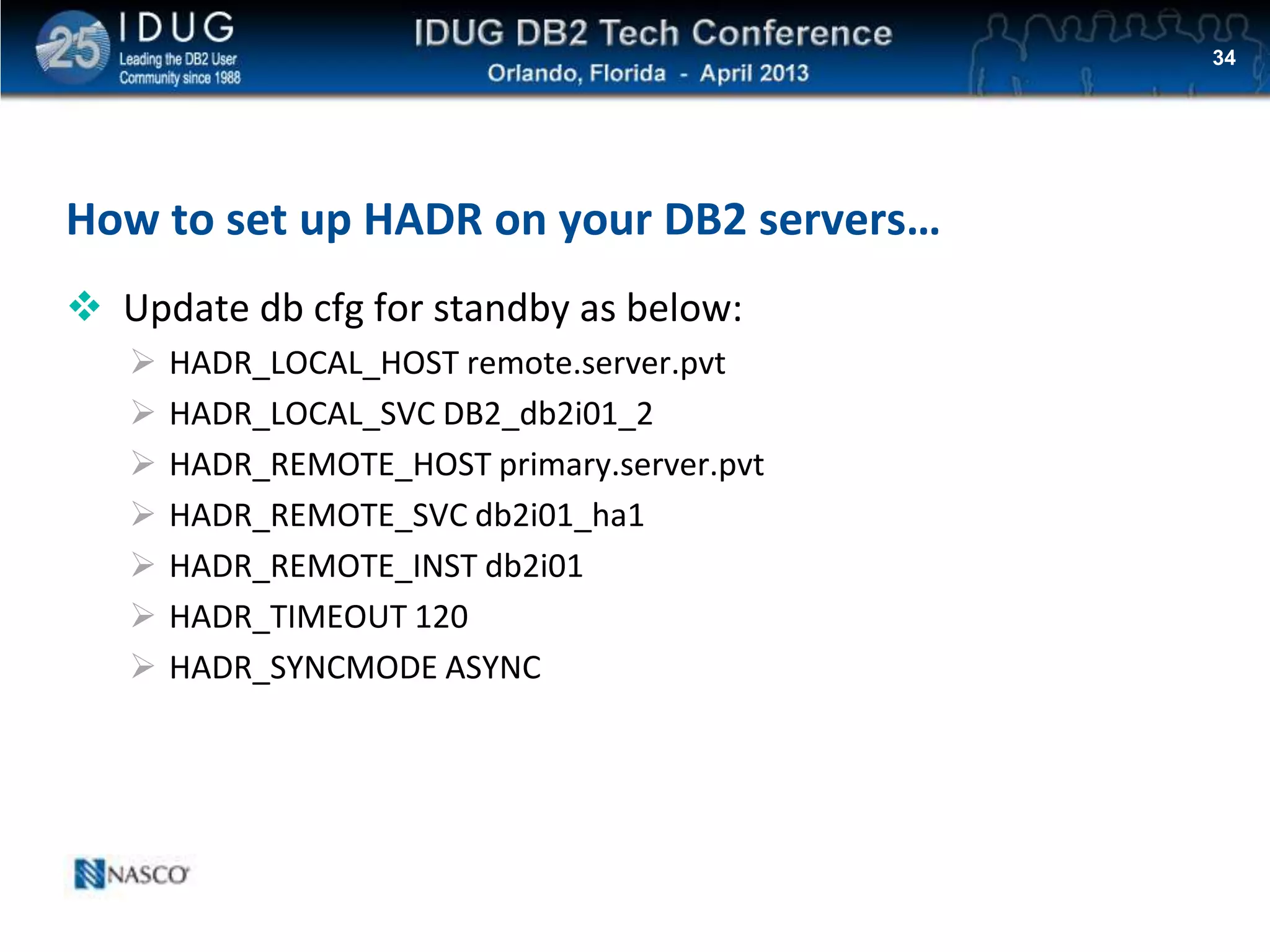 Click to edit Master title style
How to set up HADR on your DB2 servers…
 Update db cfg for standby as below:
 HADR_LOCAL_HOST remote.server.pvt
 HADR_LOCAL_SVC DB2_db2i01_2
 HADR_REMOTE_HOST primary.server.pvt
 HADR_REMOTE_SVC db2i01_ha1
 HADR_REMOTE_INST db2i01
 HADR_TIMEOUT 120
 HADR_SYNCMODE ASYNC
34
 