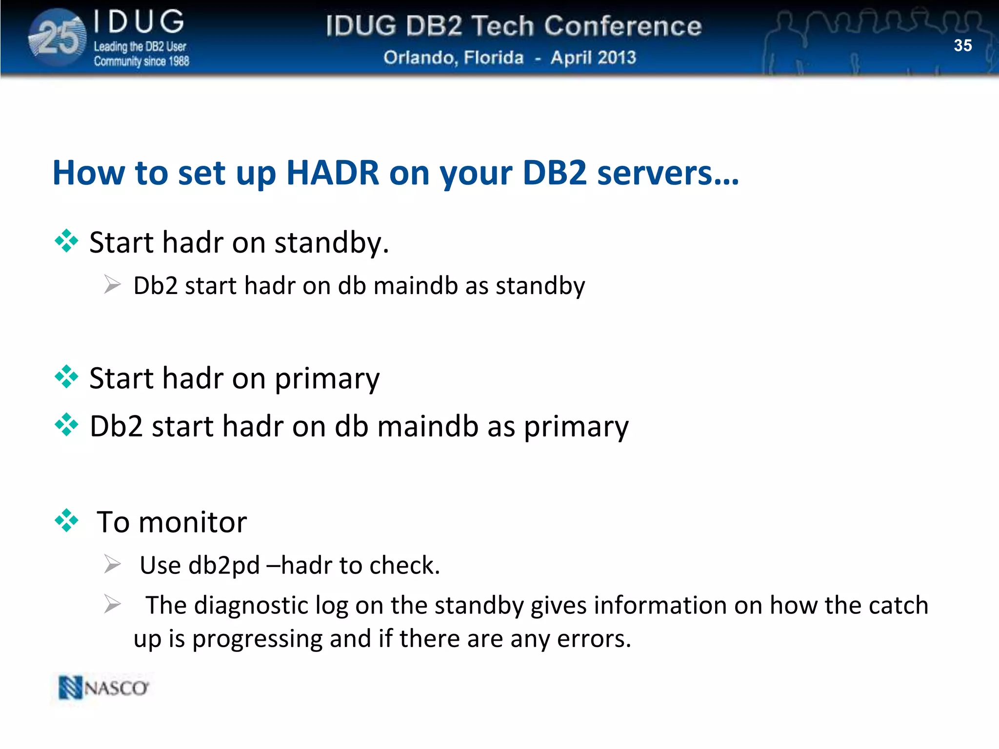 Click to edit Master title style
How to set up HADR on your DB2 servers…
 Start hadr on standby.
 Db2 start hadr on db maindb as standby
 Start hadr on primary
 Db2 start hadr on db maindb as primary
 To monitor
 Use db2pd –hadr to check.
 The diagnostic log on the standby gives information on how the catch
up is progressing and if there are any errors.
35
 