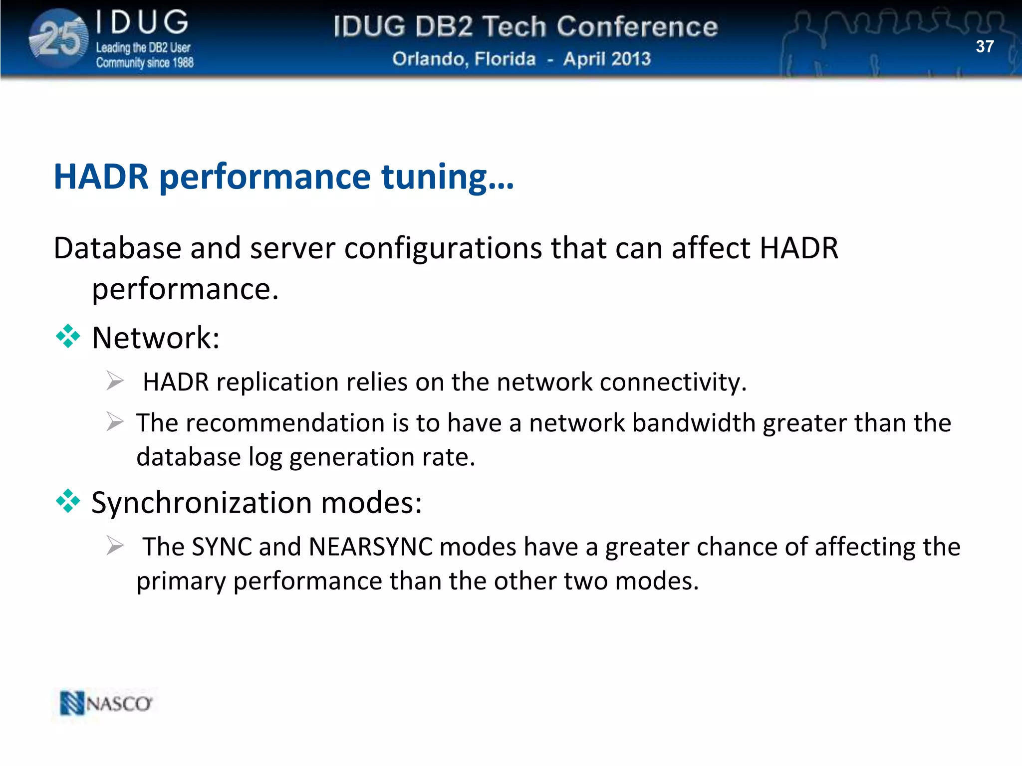 Click to edit Master title style
HADR performance tuning…
Database and server configurations that can affect HADR
performance.
 Network:
 HADR replication relies on the network connectivity.
 The recommendation is to have a network bandwidth greater than the
database log generation rate.
 Synchronization modes:
 The SYNC and NEARSYNC modes have a greater chance of affecting the
primary performance than the other two modes.
37
 