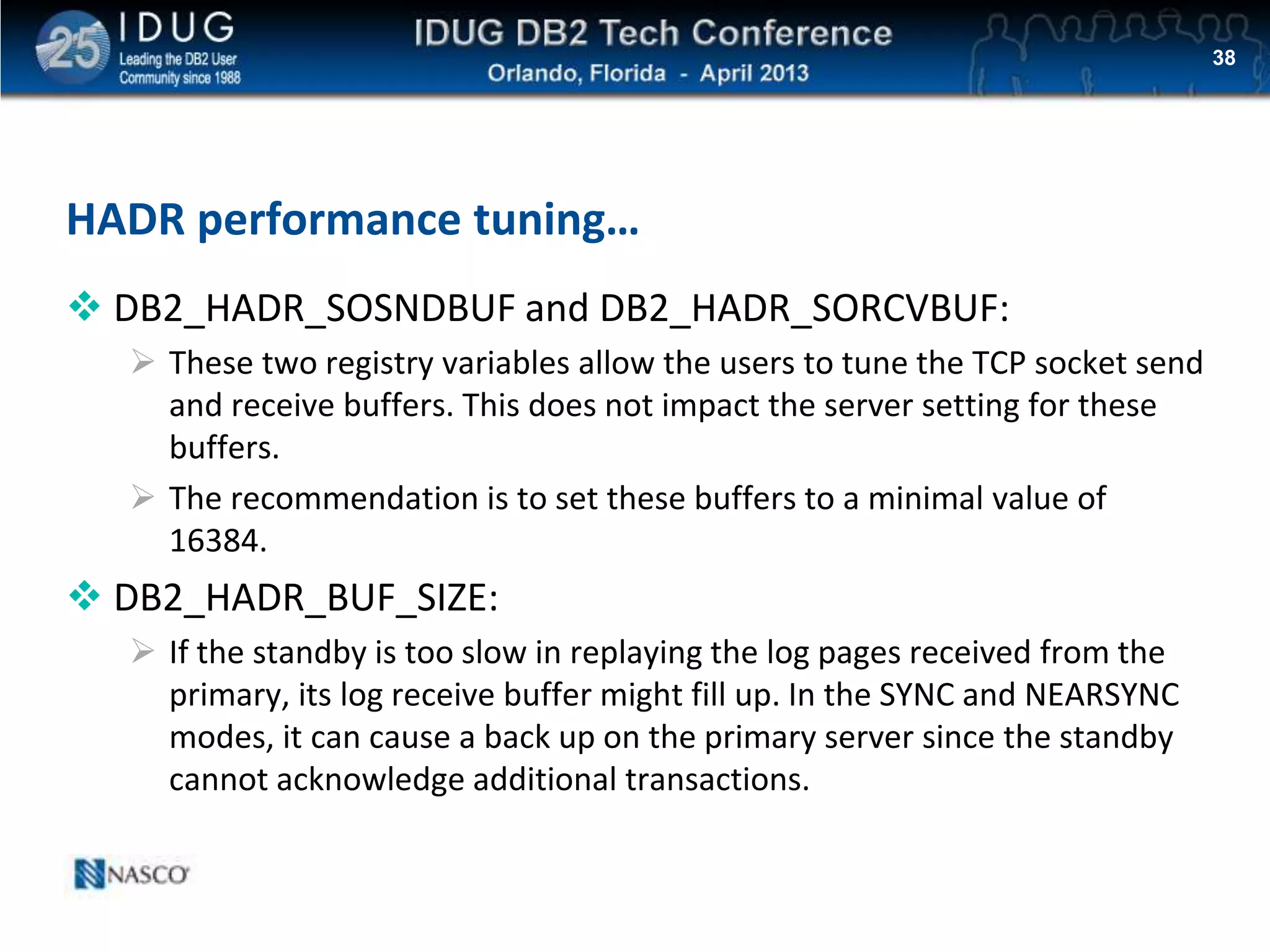 Click to edit Master title style
HADR performance tuning…
 DB2_HADR_SOSNDBUF and DB2_HADR_SORCVBUF:
 These two registry variables allow the users to tune the TCP socket send
and receive buffers. This does not impact the server setting for these
buffers.
 The recommendation is to set these buffers to a minimal value of
16384.
 DB2_HADR_BUF_SIZE:
 If the standby is too slow in replaying the log pages received from the
primary, its log receive buffer might fill up. In the SYNC and NEARSYNC
modes, it can cause a back up on the primary server since the standby
cannot acknowledge additional transactions.
38
 
