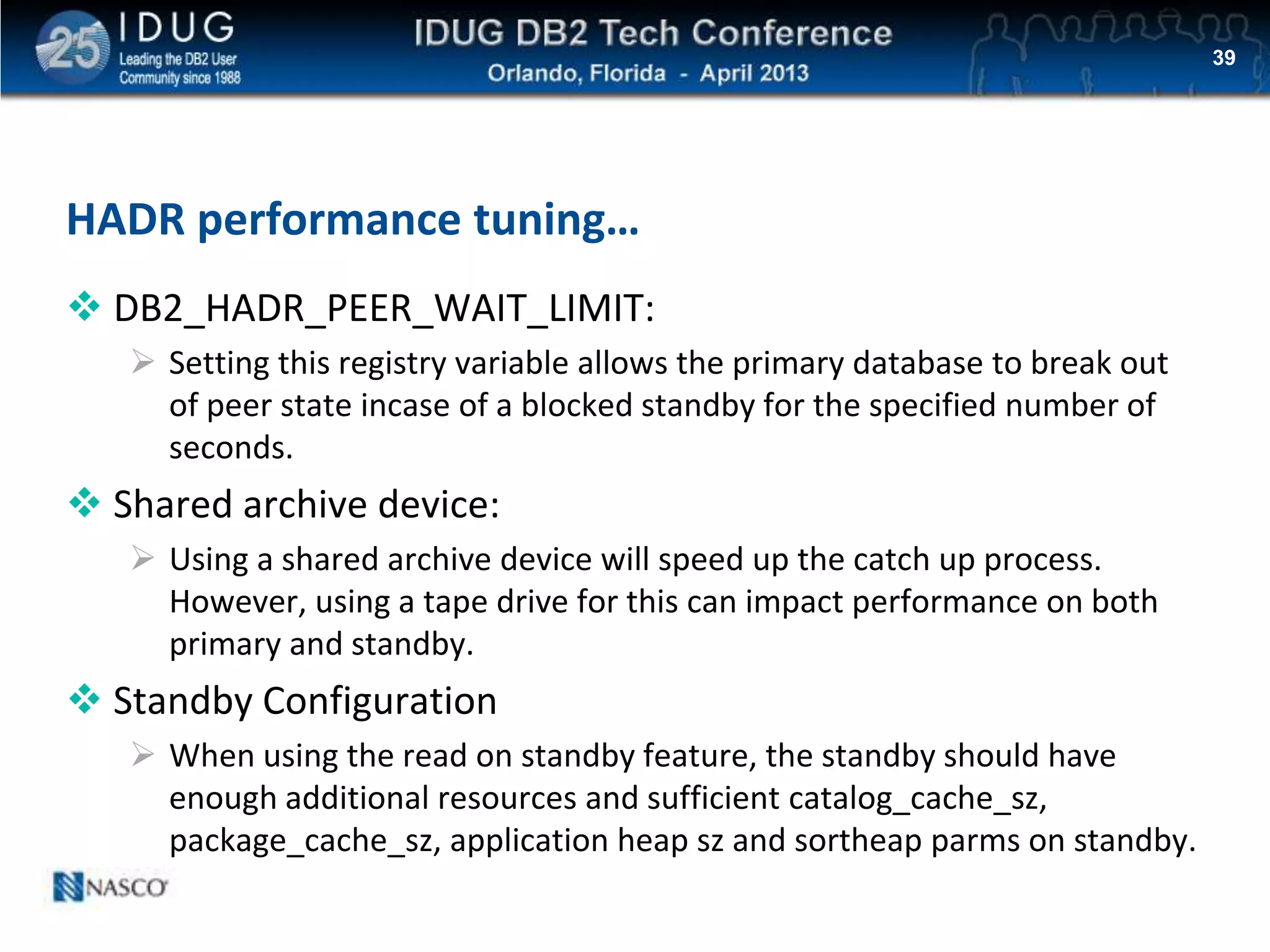 Click to edit Master title style
HADR performance tuning…
 DB2_HADR_PEER_WAIT_LIMIT:
 Setting this registry variable allows the primary database to break out
of peer state incase of a blocked standby for the specified number of
seconds.
 Shared archive device:
 Using a shared archive device will speed up the catch up process.
However, using a tape drive for this can impact performance on both
primary and standby.
 Standby Configuration
 When using the read on standby feature, the standby should have
enough additional resources and sufficient catalog_cache_sz,
package_cache_sz, application heap sz and sortheap parms on standby.
39
 