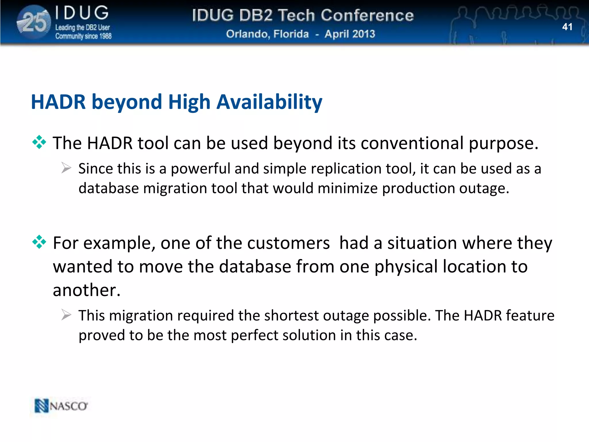 Click to edit Master title style
HADR beyond High Availability
 The HADR tool can be used beyond its conventional purpose.
 Since this is a powerful and simple replication tool, it can be used as a
database migration tool that would minimize production outage.
 For example, one of the customers had a situation where they
wanted to move the database from one physical location to
another.
 This migration required the shortest outage possible. The HADR feature
proved to be the most perfect solution in this case.
41
 