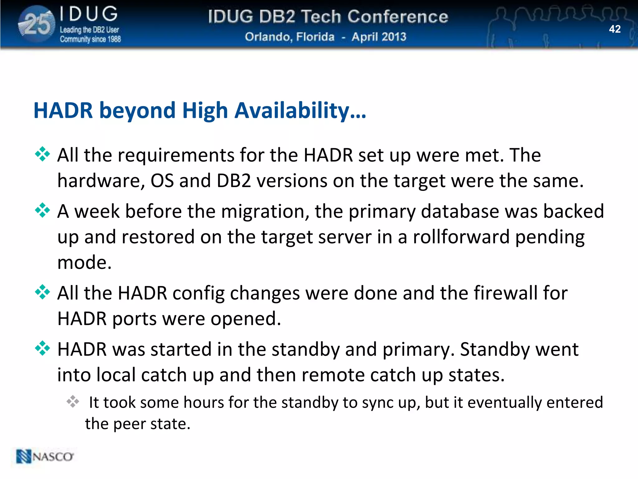 Click to edit Master title style
HADR beyond High Availability…
 All the requirements for the HADR set up were met. The
hardware, OS and DB2 versions on the target were the same.
 A week before the migration, the primary database was backed
up and restored on the target server in a rollforward pending
mode.
 All the HADR config changes were done and the firewall for
HADR ports were opened.
 HADR was started in the standby and primary. Standby went
into local catch up and then remote catch up states.
 It took some hours for the standby to sync up, but it eventually entered
the peer state.
42
 