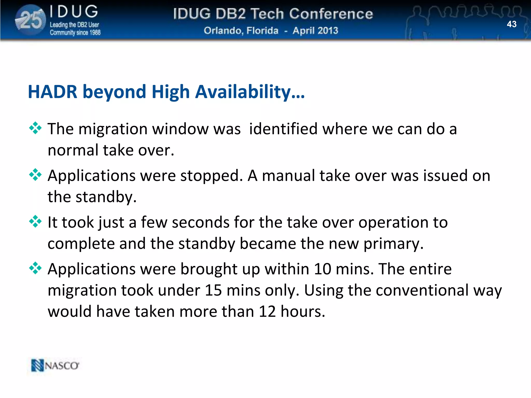 Click to edit Master title style
HADR beyond High Availability…
 The migration window was identified where we can do a
normal take over.
 Applications were stopped. A manual take over was issued on
the standby.
 It took just a few seconds for the take over operation to
complete and the standby became the new primary.
 Applications were brought up within 10 mins. The entire
migration took under 15 mins only. Using the conventional way
would have taken more than 12 hours.
43
 