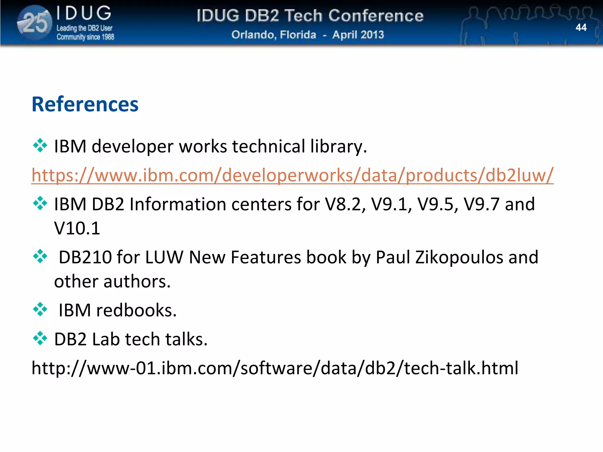 Click to edit Master title style
References
 IBM developer works technical library.
https://www.ibm.com/developerworks/data/products/db2luw/
 IBM DB2 Information centers for V8.2, V9.1, V9.5, V9.7 and
V10.1
 DB210 for LUW New Features book by Paul Zikopoulos and
other authors.
 IBM redbooks.
 DB2 Lab tech talks.
http://www-01.ibm.com/software/data/db2/tech-talk.html
44
 