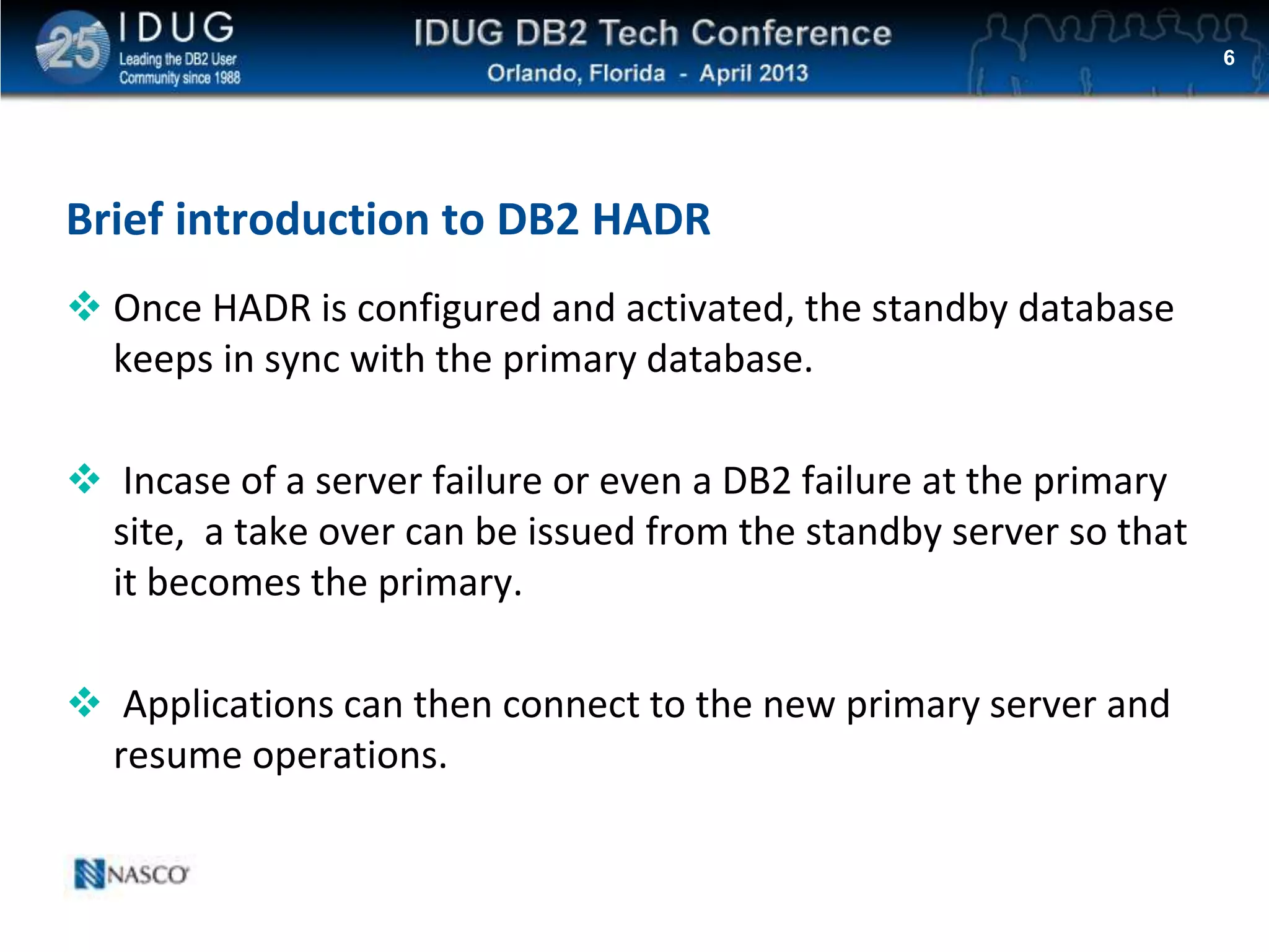 Click to edit Master title style
 Once HADR is configured and activated, the standby database
keeps in sync with the primary database.
 Incase of a server failure or even a DB2 failure at the primary
site, a take over can be issued from the standby server so that
it becomes the primary.
 Applications can then connect to the new primary server and
resume operations.
6
Brief introduction to DB2 HADR
 