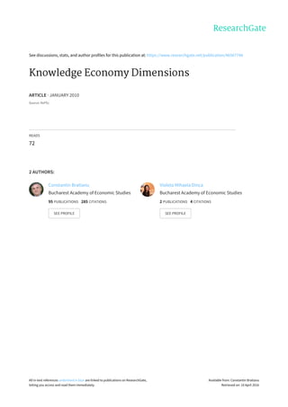 See	discussions,	stats,	and	author	profiles	for	this	publication	at:	https://www.researchgate.net/publication/46567744
Knowledge	Economy	Dimensions
ARTICLE	·	JANUARY	2010
Source:	RePEc
READS
72
2	AUTHORS:
Constantin	Bratianu
Bucharest	Academy	of	Economic	Studies
95	PUBLICATIONS			285	CITATIONS			
SEE	PROFILE
Violeta	Mihaela	Dinca
Bucharest	Academy	of	Economic	Studies
2	PUBLICATIONS			4	CITATIONS			
SEE	PROFILE
All	in-text	references	underlined	in	blue	are	linked	to	publications	on	ResearchGate,
letting	you	access	and	read	them	immediately.
Available	from:	Constantin	Bratianu
Retrieved	on:	10	April	2016
 