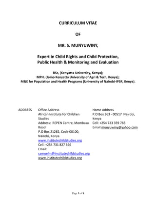 Page 1 of 8
CURRICULUM VITAE
OF
MR. S. MUNYUWINY,
Expert in Child Rights and Child Protection,
Public Health & Monitoring and Evaluation
BSc, (Kenyatta University, Kenya);
MPH. (Jomo Kenyatta University of Agri & Tech, Kenya);
M&E for Population and Health Programs (University of Nairobi-IPSR, Kenya).
ADDRESS Office Address
African Institute for Children
Studies
Address: REPEN Centre, Mombasa
Road
P.O Box 21262, Code 00100,
Nairobi, Kenya
www.institutechildstudies.org
Cell: +254 731 827 366
Email:
samuelm@institutechildstudies.org
www.institutechildstudies.org
Home Address
P.O Box 363 - 00517 Nairobi,
Kenya
Cell: +254 723 359 783
Email:munyuwiny@yahoo.com
 