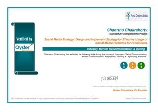 Shantanu Chakraborty
successfully completed the Project
Social Media Strategy: Design and Implement Strategy for Effective Usage of
Social Media Platforms for Promotions
Industry Mentor Recommendation & Rating
"Shantanu Chakraborty has exhibited the following skills during the course of this project: Verbal Communication,
Written Communication, Adaptability, Planning & Organizing, Initiative."
Nureen Choudhary, Co Founder
This certificate can be verified at: http://oysterconnect.com/verify-certificate/T25saW5lMjIyMDk3Y2VydGk= Project Details Enclosed
 