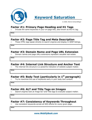 Keyword Saturation
                                                                  © 2009, Patrick Schwerdtfeger



Factor #1: Primary Page Heading and H1 Tags
□       Include the same keywords in your on-page title, also known as the H1 tag.
Notes




Factor #2: Page Title Tag and Meta Description
□       These HTML tags speak directly to search engines and display in SERP listings.
Notes




Factor #3: Domain Name and Page URL Extension
□       Domain names and page URLs extensions represent valuable real estate.
Notes




Factor #4: Internal Link Structure and Anchor Text
□       The internal link structure is a powerful indication of website subject matter.
Notes




Factor #5: Body Text (particularly in 1st paragraph)
□       Try to maximize the use of keywords early in your body text content.
Notes




Factor #6: ALT and Title Tags on Images
□       Search engines look at image ALT and Title tags to evaluate subject matter.
Notes




Factor #7: Consistency of Keywords Throughout
□       Use consistent keywords across all SEO efforts for every given page.
Notes




                               www.WebifyBook.com
 
