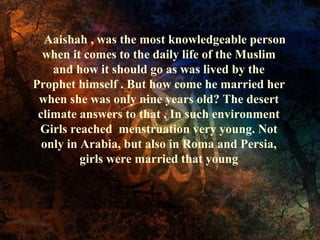 Aaishah , was the most knowledgeable person
when it comes to the daily life of the Muslim
and how it should go as was lived by the
Prophet himself . But how come he married her
when she was only nine years old? The desert
climate answers to that . In such environment
Girls reached menstruation very young. Not
only in Arabia, but also in Roma and Persia,
girls were married that young
 