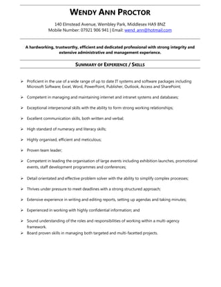 WENDY ANN PROCTOR
140 Elmstead Avenue, Wembley Park, Middlesex HA9 8NZ
Mobile Number: 07921 906 941 | Email: wend_ann@hotmail.com
A hardworking, trustworthy, efficient and dedicated professional with strong integrity and
extensive administrative and management experience.
SUMMARY OF EXPERIENCE / SKILLS
 Proficient in the use of a wide range of up to date IT systems and software packages including
Microsoft Software; Excel, Word, PowerPoint, Publisher, Outlook, Access and SharePoint;
 Competent in managing and maintaining internet and intranet systems and databases;
 Exceptional interpersonal skills with the ability to form strong working relationships;
 Excellent communication skills, both written and verbal;
 High standard of numeracy and literacy skills;
 Highly organised, efficient and meticulous;
 Proven team leader;
 Competent in leading the organisation of large events including exhibition launches, promotional
events, staff development programmes and conferences;
 Detail orientated and effective problem solver with the ability to simplify complex processes;
 Thrives under pressure to meet deadlines with a strong structured approach;
 Extensive experience in writing and editing reports, setting up agendas and taking minutes;
 Experienced in working with highly confidential information; and
 Sound understanding of the roles and responsibilities of working within a multi-agency
framework.
 Board proven skills in managing both targeted and multi-facetted projects.
 