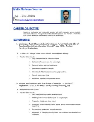 CAREER OBJECTIVE:CAREER OBJECTIVE:
Seeking a challenging and responsible position with skill orientation where creativity,
innovation and sound management can be utilized to produce and maintain a motivated,
profit minded work force while allowing growth in the organization.
EXPERIENCE:EXPERIENCE:
1- Working as Audit Officer with Southern Travels Pvt Ltd (Network)-GSA of
Saudi Arabian Airlines-Islamabad (From 05th
May 2014 – To date.)
handling following jobs.
 To assist G.M & Manager Audit in audit of branches and management reporting.
 The other duties include:
 Daily basis internal Audit sales and Finance.
 Verification of vouchers and their supporting’s.
 Review of network wise cash statements.
 Verification of Payments to Airlines.
 Internal audit of branches as per company’s procedures.
 Records keeping and Filing.
 Preparation of Airline Fortnightly sales reports.
2- Worked as Accountant with Tolo Travel & Tours Pvt Ltd (From 15th
September – 2012 to 04th
May – 2014.) handling following jobs.
 Management reporting to CEO.
 The other duties include:
 Daily management report about working position.
 All Billing settlement plan (BSP) reports on every fortnight.
 Preparation of daily cash status report.
 Processing of reimbursement claims against refunds from PIA with required
supporting.
 Documentation of expenses and their payments.
 Preparation of fortnightly recovery status from customers and finalization of
receivables.
Malik Nadeem Younas
Cell: + 92-321-5002352
E-Mail: nadeemyounis87@gmail.com
 