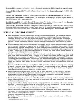 November 2013 – present – in the primary role of an Sr. Admin Assistant for Orbitz / Expedia for approx 3 years.
January 2010 to 31 May, 2011 Worked for InMobi. In the primary role of an Executive Secretary to the CEO & Co-
Founders
February 2007 to May 2009: Worked for Yahoo in the primary role of an Executive Secretary to the CEO & COO.
Achievements: - Received a “U ROCK” Award – an award given to an employee for going beyond the call of
duty. Which comes with a cash reward also.
Nov 2004 till June 2006: Worked for Capco IT Services (India) Pvt. Limited with the primary role of an Executive
Secretary to the CEO and Chairman/Directors/Presidents/ VP’s/Country Manager.
Achievements: - Promoted to Travel and Facility Lead with full responsibility of handling the entire company’s travel
and facility related issues independently. Involved fully in setting up the office from the grassroots level to a Greenfield
project, which is now in an operative phase. Coordinated the event of the Belgium’s Prince’s Visit to India.
ROLE AS AN EXECUTIVE ASSISTANT
• Meets regularly with Executive to review status of projects; appointments for the day, plan key events, meetings
and upcoming travel; and prioritize open action items. Manages and maintains his professional and personal
calendar in Microsoft Outlook, including assisting with personal scheduling (e.g. doctor and other appointments,
personal travel, health insurance and other forms), within limits and at his/her discretion; applies understanding of
executive's priorities in scheduling meetings.Organizing meetings, conference room, video conferencing, dials in
etc.
• Inbox management : Manage Inbox on a daily basis and update or respond to mails as appropriate and to keep and
eye on any mails missed out on response back for the COO/CEO/VP's or Executive Team or team. Manage
appointments and meetings. Arranging mails on priority basis which needs his immediate attention and flagging
them as required. Following up on the mails flagged on a periodical basis. Coordinating, and deciding all meetings
for them. Briefing them on their daily tasks/meetings for the entire day in the morning. Check deadlines on
incoming requests and put preliminary work in progress.
• Attending meetings as and when required. Chase contributions to weekly & monthly management meetings, taking
down action Items and discussion points. Following up on weekly basis on the closure of the action items.
Ensuring that all have mailed in their updates in PPT format, collating and editing of the updated PPT's and then
circulate the same before the meeting. Record actions from regular review meetings with key staff (management
team and PM’s) action centrally, and post onto outlook tasks or common path folder with completion dates to be
tracked and to ensure timely delivery of actions. Creating management reports and presentations under their
guidance.
• Preparing for the Board Meeting by ensuring there is 100% confirmation of attendees, following up and compiling
an agenda, Circulation of the agenda along with the logistic if required for travel at least 3 weeks in advance.
Ensuring that all the updates and Action items have been closed of the prior Board Meeting and all updated /
presentations have come in a day in advance for the Board Meeting
• Managing their reimbursement claims to ensure that all claims are settled in time and money has been
credited to their accounts. Managing all credit cards transaction for them. Keeping track of all payments and
settlement with the credit cards. Following up with accounts/banks if there are any discrepancies. Maintaining
of bank accounts/statements and follow-ups (personal and official).
• Coordinating/managing the visitors to the India office. Setting up meetings for them internally and externally,
booking hotel coordinating for car or any other mode of transportation they need, ensuring that they are most
comfortable while they are in India.
• Issuing relevant letters, drafting replies to mails, fixing appointments and meetings with various business
associates. Communication through email & corresponding with them independently. Arrange internal and
external meetings as required, liaising as necessary with other attendees too.
• Looking after booking travel & alerting other directors and team through Outlook Banners
• Making sure all logistics are covered e.g. Room Booking, Catering, Whiteboards, Dial in, Video Conference etc.
• Interacts and communicates with all levels within the company; develops effective networks with peers throughout
Citrix as well as external professional groups.
• Developing visa letters for overseas customers
• Coordinating with team members and other admin. to assist in functions and events including such as All Hands,
and Social Events
• Handling all outside calls in person.
 