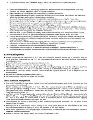 • Provided administrative support including copying, faxing, mail handling, and supplies management.
• Scheduled off-site meetings by contacting guest speakers, sending notices, making appointments, conducting
interviews and notifying appropriate parties of the time and location.
• Coordinated internal meetings by preparing agendas and other written materials.
• Conserves executive's time by reading, researching, and routing correspondence; drafting letters and documents;
collecting and analyzing information; initiating telecommunications.
• Represents the executive by attending meetings in the executive's absence; speaking for the executive.
• Welcomes guests and customers by greeting them, in person or on the telephone; answering or directing inquiries.
• Maintains customer confidence and protects operations by keeping information confidential.
• Completes projects by assigning work to clerical staff; following up on results.
• Prepares reports by collecting and analyzing information. Secures information by completing data base backups.
• Organizes and maintains confidential files for the Executive; identifies and drives implementation of best practices
related to document management and confidential data storage.
• Maintains office supplies inventory by checking stock to determine inventory level; anticipating needed supplies;
evaluating new office products; placing and expediting orders for supplies; verifying receipt of supplies.
• Ensures operation of equipment by completing preventive maintenance requirements; following manufacturer's
instructions; troubleshooting malfunctions; calling for repairs; maintaining equipment inventories; evaluating new
equipment and techniques.
• Maintains professional and technical knowledge by attending educational workshops; reviewing professional
publications; establishing personal networks; participating in professional societies.
• Contributes to team effort by accomplishing related results as needed.
• Acting as One Point of contact for all of them and with other locations too. When required providing a
comprehensive and professional secretarial service to other management team members who report into them
Calendar Management
• Ensure efficient calendar coordination for all of them which undergoes immense changes due to their highly busy and
hectic schedules. Coordinate with the CEO and internal/external persons and accordingly schedule time in day for
required appointments.
• Supporting the boss in his personal and confidential matters too.
• Briefing them on his tasks/meetings for the entire day in the morning.
• Attending to all follow-up action on day-to-day basis and connecting/reminding him of all the conference calls/video
conference/SAP Connect or TP that he needs to take. Following up on the calendar not only on a daily basis.
• Take initiative in executive’s absence related to calendar schedules, signature approvals as well as telephone calls and
email messages.
• Ascertain which events require executive’s presence.
• Fix commitments to maximize executive’s time efficiency.
Travel Planning & Arrangements
• One point of contact for all travel related matters. Ensuring all consultants/employees abide by the process set and most
economical method is adopted.
• To plan and schedule travel dates for all of them. Make the necessary arrangements and follow up with consequent
post travel procedures. Handling of travel – both domestic and International. (Ticketing, passport stamping of visa,
getting foreign exchange, arrangement of hotels in India and abroad). Prepare travel itinerary with meeting schedules,
hotels, travel booking details etc.
• Visa/Work permits: Processing papers for work permit for Schengen Countries, UK and Canada. Visa processing for
USA; H1, B1, and L1 or Singapore, SA. Making follow-ups with home office and consulate on status, answering queries,
etc. Issue of invite letters and covering letters on behalf of the company for staff visiting different countries. Applying
online where required for visas for the employees and team.
• Online checking and booking of air ticketing, FOREX, hotel booking or service apartments, and car rentals for staff
traveling onsite on projects.
• Keeping track of all travel related invoices coming in and billing against them as and when needed to the client.
Negotiation with hotel and cab services in the city and outstation as and when needed.
• Assist staff in application for new passport and get police clearance. Assist them to get medical examination for various
visa’s/work permits done if required.
• Maintaining MIS on travel, issue of weekly reports, capturing all details of staff.
 