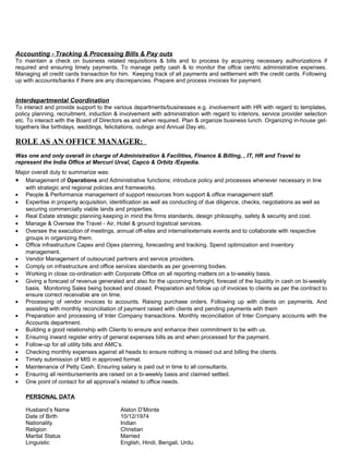 Accounting - Tracking & Processing Bills & Pay outs
To maintain a check on business related requisitions & bills and to process by acquiring necessary authorizations if
required and ensuring timely payments. To manage petty cash & to monitor the office centric administrative expenses.
Managing all credit cards transaction for him. Keeping track of all payments and settlement with the credit cards. Following
up with accounts/banks if there are any discrepancies. Prepare and process invoices for payment.
Interdepartmental Coordination
To interact and provide support to the various departments/businesses e.g. involvement with HR with regard to templates,
policy planning, recruitment, induction & involvement with administration with regard to interiors, service provider selection
etc. To interact with the Board of Directors as and when required. Plan & organize business lunch. Organizing in-house get-
togethers like birthdays, weddings, felicitations, outings and Annual Day etc.
ROLE AS AN OFFICE MANAGER:
Was one and only overall in charge of Administration & Facilities, Finance & Billing, , IT, HR and Travel to
represent the India Office at Mercuri Urval, Capco & Orbitz /Expedia.
Major overall duty to summarize was:
• Management of Operations and Administrative functions; introduce policy and processes whenever necessary in line
with strategic and regional policies and frameworks.
• People & Performance management of support resources from support & office management staff.
• Expertise in property acquisition, identification as well as conducting of due diligence, checks, negotiations as well as
securing commercially viable lands and properties.
• Real Estate strategic planning keeping in mind the firms standards, design philosophy, safety & security and cost.
• Manage & Oversee the Travel - Air, Hotel & ground logistical services.
• Oversee the execution of meetings, annual off-sites and internal/externals events and to collaborate with respective
groups in organizing them.
• Office infrastructure Capex and Opex planning, forecasting and tracking. Spend optimization and inventory
management.
• Vendor Management of outsourced partners and service providers.
• Comply on infrastructure and office services standards as per governing bodies.
• Working in close co-ordination with Corporate Office on all reporting matters on a bi-weekly basis.
• Giving a forecast of revenue generated and also for the upcoming fortnight, forecast of the liquidity in cash on bi-weekly
basis. Monitoring Sales being booked and closed. Preparation and follow up of invoices to clients as per the contract to
ensure correct receivable are on time.
• Processing of vendor invoices to accounts. Raising purchase orders. Following up with clients on payments. And
assisting with monthly reconciliation of payment raised with clients and pending payments with them
• Preparation and processing of Inter Company transactions. Monthly reconciliation of Inter Company accounts with the
Accounts department.
• Building a good relationship with Clients to ensure and enhance their commitment to be with us.
• Ensuring inward register entry of general expenses bills as and when processed for the payment.
• Follow-up for all utility bills and AMC’s.
• Checking monthly expenses against all heads to ensure nothing is missed out and billing the clients.
• Timely submission of MIS in approved format.
• Maintenance of Petty Cash. Ensuring salary is paid out in time to all consultants.
• Ensuring all reimbursements are raised on a bi-weekly basis and claimed settled.
• One point of contact for all approval’s related to office needs.
PERSONAL DATA
Husband’s Name Alston D’Monte
Date of Birth 10/12/1974
Nationality Indian
Religion Christian
Marital Status Married
Linguistic English, Hindi, Bengali, Urdu.
 