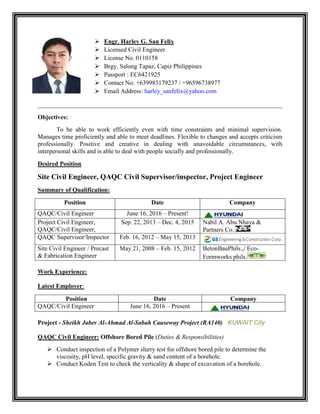  Engr. Harley G. San Felix
 Licensed Civil Engineer
 License No. 0110158
 Brgy. Salong Tapaz, Capiz Philippines
 Passport : EC6421925
 Contact No: +639983179237 / +96596738977
 Email Address: harley_sanfelix@yahoo.com
______________________________________________________________________________
Objectives:
To be able to work efficiently even with time constraints and minimal supervision.
Manages time proficiently and able to meet deadlines. Flexible to changes and accepts criticism
professionally. Positive and creative in dealing with unavoidable circumstances, with
interpersonal skills and is able to deal with people socially and professionally.
Desired Position
Site Civil Engineer, QAQC Civil Supervisor/inspector, Project Engineer
Summary of Qualification:
Position Date Company
QAQC/Civil Engineer June 16, 2016 – Present!
Project Civil Engineer,
QAQC/Civil Engineer,
Sep. 22, 2013 – Dec. 4, 2015 Nabil A. Abu Nhaya &
Partners Co.
QAQC Supervisor/Inspector Feb. 16, 2012 – May 15, 2013
Site Civil Engineer / Precast
& Fabrication Engineer
May 21, 2008 – Feb. 15, 2012 BetonBauPhils.,/ Eco-
Formworks phils.
Work Experience:
Latest Employer:
Position Date Company
QAQC/Civil Engineer June 16, 2016 – Present
Project - Sheikh Jaber Al-Ahmad Al-Sabah Causeway Project (RA140) KUWAIT City
QAQC Civil Engineer: Offshore Bored Pile (Duties & Responsibilities)
 Conduct inspection of a Polymer slurry test for offshore bored pile to determine the
viscosity, pH level, specific gravity & sand content of a borehole.
 Conduct Koden Test to check the verticality & shape of excavation of a borehole.
 