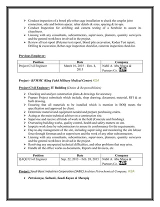  Conduct inspection of a bored pile rebar cage installation to check the coupler joint
connection, side and bottom spacer, rebar details & sizes, spacing & tie-ups.
 Conduct Inspection for airlifting and camera testing of a borehole to assure its
cleanliness.
 Liaising with any consultants, subcontractors, supervisors, planners, quantity surveyors
and the general workforce involved in the project.
 Review all test report (Polymer test report, Bored pile excavation, Koden Test report,
Drilling & excavation, Rebar cage inspection checklist, concrete inspection checklist.
Previous Employer:
Position Date Company
Project Civil Engineer March 01, 2015 – Dec. 4,
2015
Nabil A. Abu Nhaya &
Partners Co.
Project - KFMMC (King Fahd Military Medical Center) KSA
Project Civil Engineer: IT Building (Duties & Responsibilities)
 Checking and analyze construction plans & drawings for accuracy.
 Prepare Project submittals which include, shop drawing, document, material, RFI & as
built drawing.
 Ensuring that all materials to be installed which is mention in BOQ meets the
specification and approved by client.
 Determine material and equipment needed and prepare purchasing orders.
 Acting as the main technical adviser on a construction site.
 Supervise and receive all kinds of work in the field (Concrete and finishing).
 Overseeing building works, quality control, health and safety matters on site.
 Inspects work done by subcontractors to assure its conformance for the requirements.
 Day-to-day management of the site, including supervising and monitoring the site labour
force through foreman and or supervisors and the work of any other subcontractors.
 Liaising with any consultants, subcontractors, supervisors, planners, quantity surveyors
and the general workforce involved in the project.
 Resolving any unexpected technical difficulties, and other problems that may arise.
 Handle all the office works as documents, Reports and Invoices, etc.
Position Date Company
QAQC/Civil Engineer Sep. 22, 2013 – Feb. 28, 2015 Nabil A. Abu Nhaya &
Partners Co.
Project: Saudi Basic Industries Corporation (SABIC) Arabian Petrochemical Company, KSA
 Petrokemya, Sabtank, Saudi Kayan & Marapiq
 