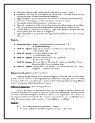  Overseeing building works, quality control, health and safety matters on site.
 Responsible for using the civil engineering background to plan and oversee various
construction efforts in many different areas of the field.
 Apply principles to ensure that structures are constructed in the safest, sturdiest manner.
 Supervised while in progress and fits an established structure or pattern.
 Acting as the main technical adviser on a construction site.
 Day-to-day management of the site, including supervising and monitoring the site labour
force through foreman and or supervisors and the work of any other subcontractors.
 Liaising with any consultants, subcontractors, supervisors, planners, quantity surveyors
and the general workforce involved in the project.
 Inspect the product to ensure that all rule, regulations and guidelines have been explicitly
followed.
Projects:
 Site Civil Engineer- Bridge- Iloilo Flood Control Project (BBPI/EFSPI)
- 6 Beam/Girder Bridge
 Site Civil Engineer –EPPI- Epson Philippine Plant Institute @ LipaBatangas.
- 4- Storey Plant Bldg
 Site Civil Engineer – The Aspire Tower @ Nuvo City
- 50- Storey Condo Bldg.
 Site Civil Engineer- The Park Terraces ( Lot-G ) @ Makati City
- 52- Storey Condo Bldg.
 Site Civil Engineer- The Aston 2 @ Two Serendra -Fort Bonifacio Global City Taguig
Philippines Bldg. Extension Podium Area)
 Site Civil Engineer- The Meranti @ Two Serendra - Fort Bonifacio Global City Taguig
Philippines (52- Storey Condo Bldg.)
Precast Supervisor: (Duties & Responsibilities)
The job is paying attention on the fabrication of pre-cast structures such as, walls, beams
& slabs. It is also focuses on the implementation, interpretation and application of the shop
drawing provided. It is also supervision of manpower before, during & after concreting. The job
requires pouring, accomplishment and rebar’s reports.
Fabrication Supervisor: (Duties & Responsibilities)
The job was mainly focuses on the issuance of form works, scaffolding, construction
accessories and materials to jobsites in need of it at the soonest possible time, avoiding delay of
deliveries so as not to interrupt the construction schedule of the project. Also, it was focused on
the proper coordination to jobsites for their additional materials needed to be served and the main
office for technical aspects such as revisions of plans and changes in schedule.
Projects:
 6- Unit, 4- Storey Residential Apartment ( Transphil)
 30- Storey Condo Residential Building ( The Aston @ Two Serendra )
 