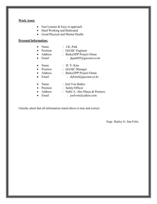 Work Asset:
 Fast Learner & Easy to approach
 Hard Working and Dedicated
 Good Physical and Mental Health
Personal Information:
 Name : J.K. Park
 Position : QA/QC Engineer
 Address : Barka3IPP Project Oman
 Email : jkpark05@gsconst.co.kr
 Name : D. Y. Kim
 Position : QA/QC Manager
 Address : Barka3IPP Project Oman
 Email : dykim4@gsconst.co.kr
 Name : Joel Von Ibañez
 Position : Safety Officer
 Address : Nabil A. Abu Nhaya & Partners
 Email : joelvoni@yahoo.com
I hereby attest that all information stated above is true and correct.
Engr. Harley G. San Felix
 