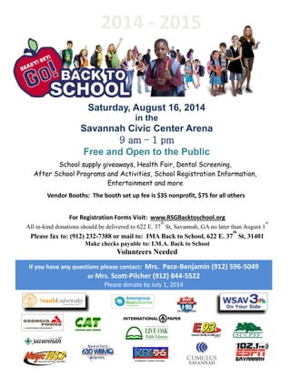 Saturday, August 16, 2014
in the
Savannah Civic Center Arena
9 am – 1 pm
Free and Open to the Public
School supply giveaways, Health Fair, Dental Screening,
After School Programs and Activities, School Registration Information,
Entertainment and more
Vendor Booths: The booth set up fee is $35 nonprofit, $75 for all others
For Registration Forms Visit: www.RSGBacktoschool.org
All in-kind donations should be delivered to 622 E. 37
th
St, Savannah, GA no later than August 1
st
Please fax to: (912) 232-7388 or mail to: IMA Back to School, 622 E. 37
th
St, 31401
Make checks payable to: I.M.A. Back to School
Volunteers Needed
If you have any questions please contact: Mrs. Pace-Benjamin (912) 596-5049
or Mrs. Scott-Pilcher (912) 844-5522
Please donate by July 1, 2014
Continuous Country Favorites
2014 - 2015
 