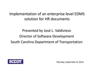 Implementation of an enterprise level EDMS
solution for HR documents
Presented by José L. Valdivieso
Director of Software Development
South Carolina Department of Transportation
Monday, September 8, 2014
 