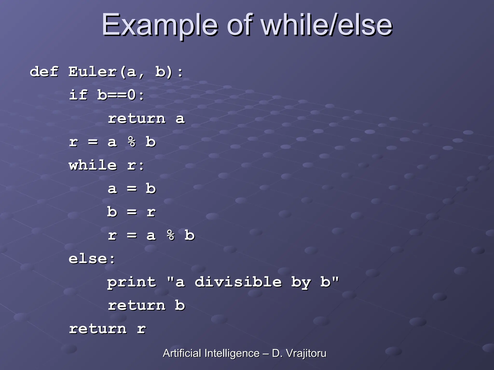 Example of while/else
Example of while/else
def Euler(a, b):
def Euler(a, b):
if b==0:
if b==0:
return a
return a
r = a % b
r = a % b
while r:
while r:
a = b
a = b
b = r
b = r
r = a % b
r = a % b
else:
else:
print "a divisible by b"
print "a divisible by b"
return b
return b
return r
return r
Artificial Intelligence – D. Vrajitoru
Artificial Intelligence – D. Vrajitoru
 