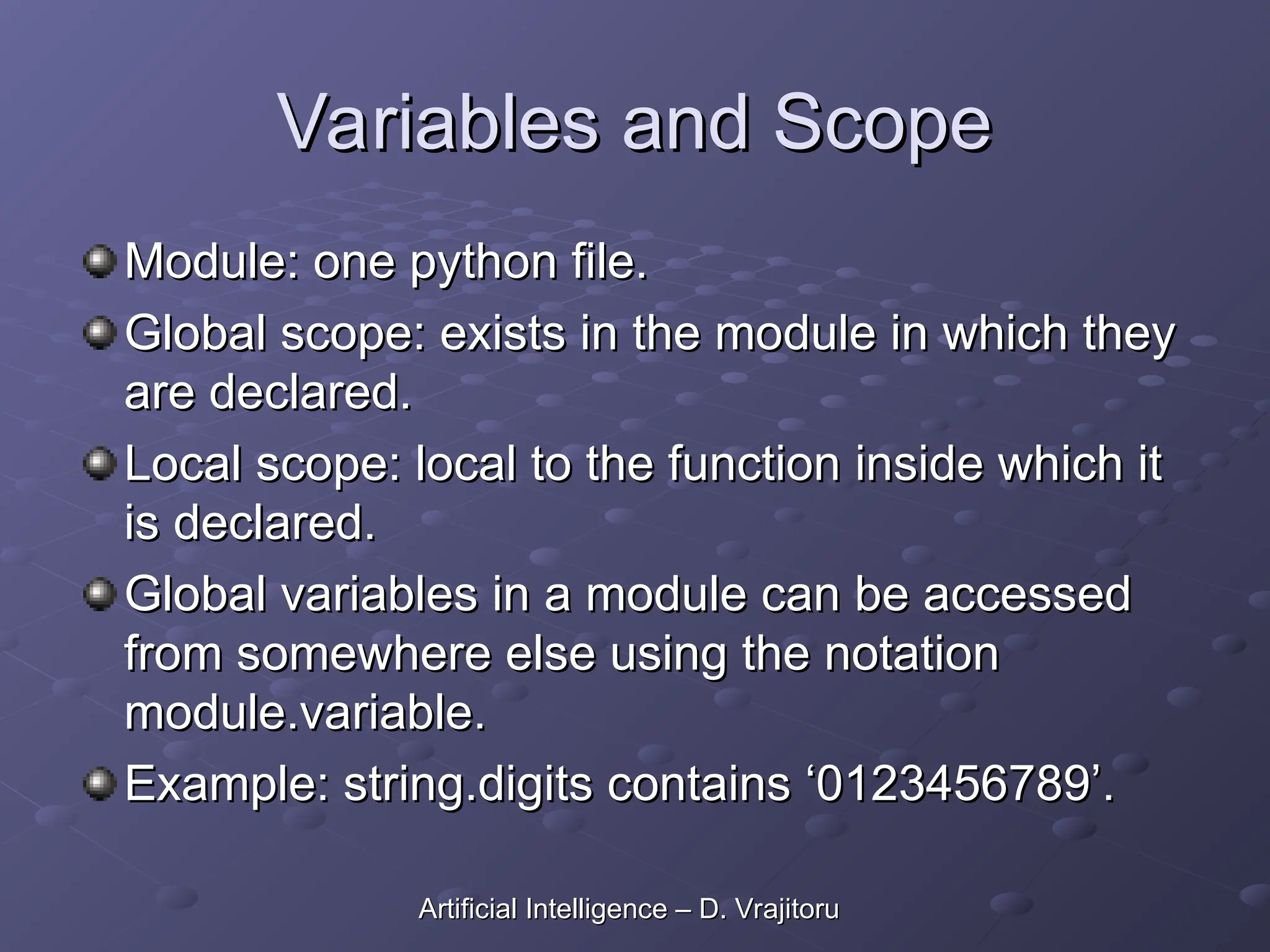 Variables and Scope
Variables and Scope
Module: one python file.
Module: one python file.
Global scope: exists in the module in which they
Global scope: exists in the module in which they
are declared.
are declared.
Local scope: local to the function inside which it
Local scope: local to the function inside which it
is declared.
is declared.
Global variables in a module can be accessed
Global variables in a module can be accessed
from somewhere else using the notation
from somewhere else using the notation
module.variable.
module.variable.
Example: string.digits contains ‘0123456789’.
Example: string.digits contains ‘0123456789’.
Artificial Intelligence – D. Vrajitoru
Artificial Intelligence – D. Vrajitoru
 