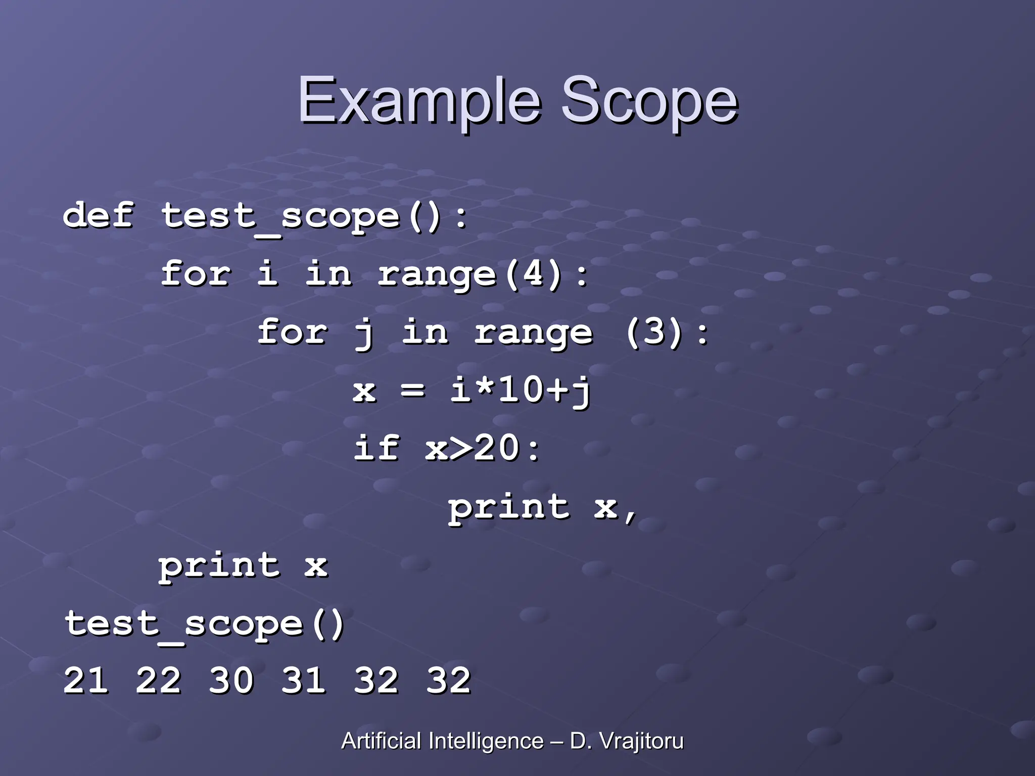 Example Scope
Example Scope
def test_scope():
def test_scope():
for i in range(4):
for i in range(4):
for j in range (3):
for j in range (3):
x = i*10+j
x = i*10+j
if x>20:
if x>20:
print x,
print x,
print x
print x
test_scope()
test_scope()
21 22 30 31 32 32
21 22 30 31 32 32
Artificial Intelligence – D. Vrajitoru
Artificial Intelligence – D. Vrajitoru
 
