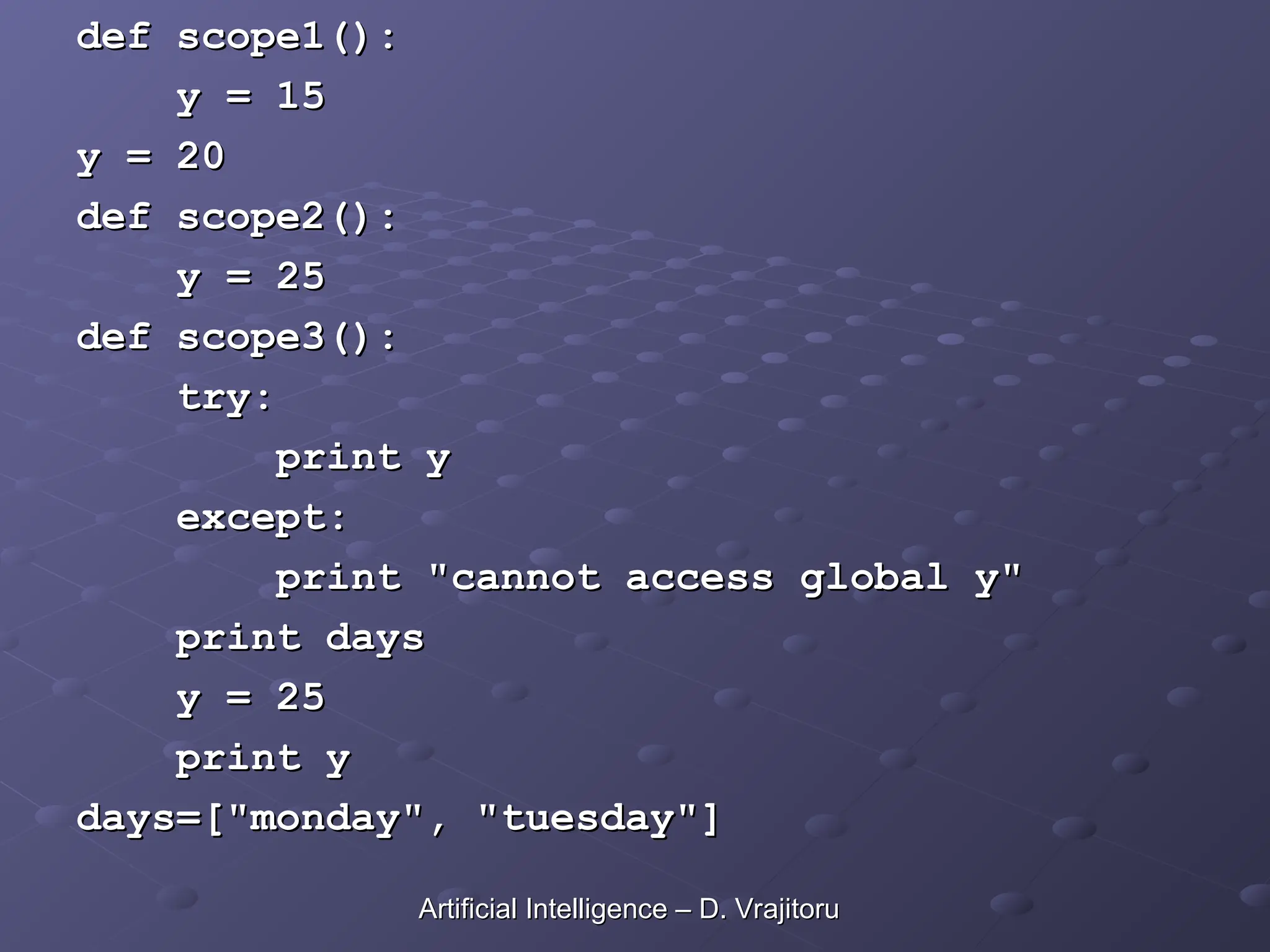 def scope1():
def scope1():
y = 15
y = 15
y = 20
y = 20
def scope2():
def scope2():
y = 25
y = 25
def scope3():
def scope3():
try:
try:
print y
print y
except:
except:
print "cannot access global y"
print "cannot access global y"
print days
print days
y = 25
y = 25
print y
print y
days=["monday", "tuesday"]
days=["monday", "tuesday"]
Artificial Intelligence – D. Vrajitoru
Artificial Intelligence – D. Vrajitoru
 