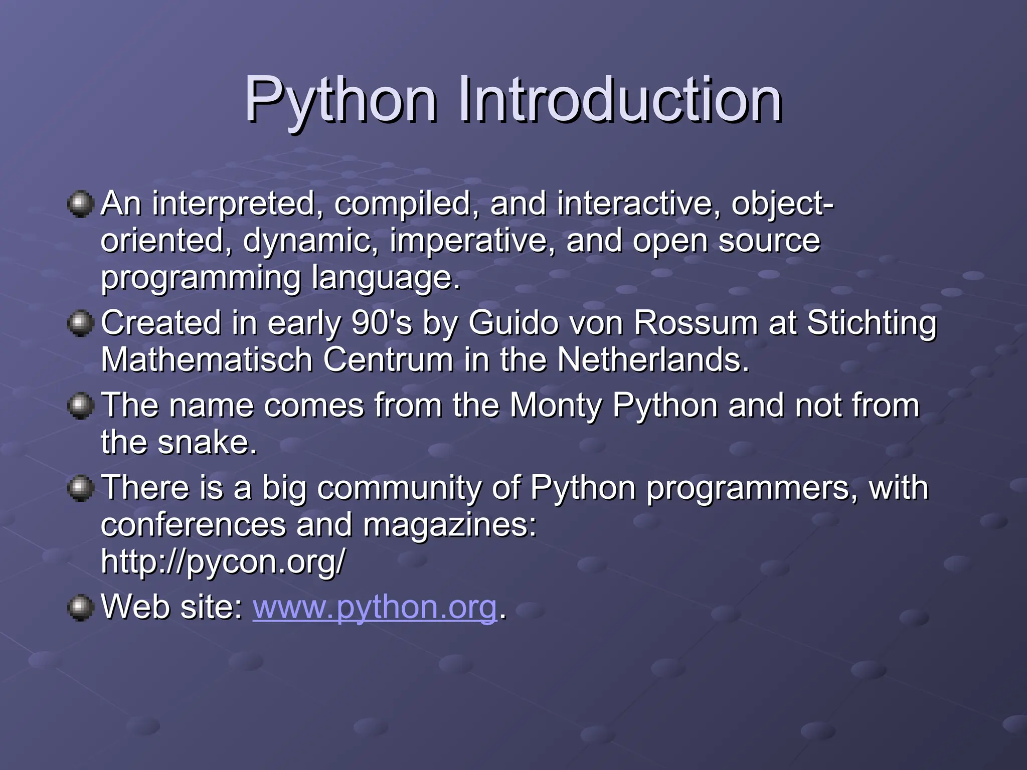 Python Introduction
Python Introduction
An interpreted, compiled, and interactive, object-
An interpreted, compiled, and interactive, object-
oriented, dynamic, imperative, and open source
oriented, dynamic, imperative, and open source
programming language.
programming language.
Created in early 90's by Guido von Rossum at Stichting
Created in early 90's by Guido von Rossum at Stichting
Mathematisch Centrum in the Netherlands.
Mathematisch Centrum in the Netherlands.
The name comes from the Monty Python and not from
The name comes from the Monty Python and not from
the snake.
the snake.
There is a big community of Python programmers, with
There is a big community of Python programmers, with
conferences and magazines:
conferences and magazines:
http://pycon.org/
http://pycon.org/
Web site:
Web site: www.python.org.
.
 