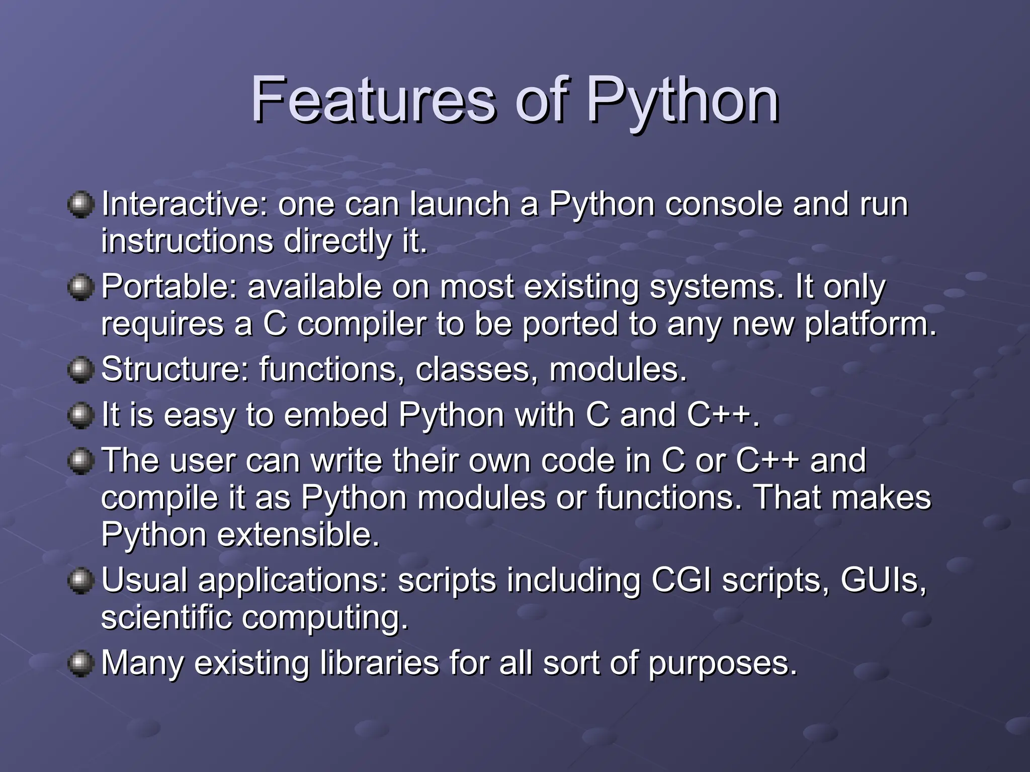 Features of Python
Features of Python
Interactive: one can launch a Python console and run
Interactive: one can launch a Python console and run
instructions directly it.
instructions directly it.
Portable: available on most existing systems. It only
Portable: available on most existing systems. It only
requires a C compiler to be ported to any new platform.
requires a C compiler to be ported to any new platform.
Structure: functions, classes, modules.
Structure: functions, classes, modules.
It is easy to embed Python with C and C++.
It is easy to embed Python with C and C++.
The user can write their own code in C or C++ and
The user can write their own code in C or C++ and
compile it as Python modules or functions. That makes
compile it as Python modules or functions. That makes
Python extensible.
Python extensible.
Usual applications: scripts including CGI scripts, GUIs,
Usual applications: scripts including CGI scripts, GUIs,
scientific computing.
scientific computing.
Many existing libraries for all sort of purposes.
Many existing libraries for all sort of purposes.
 