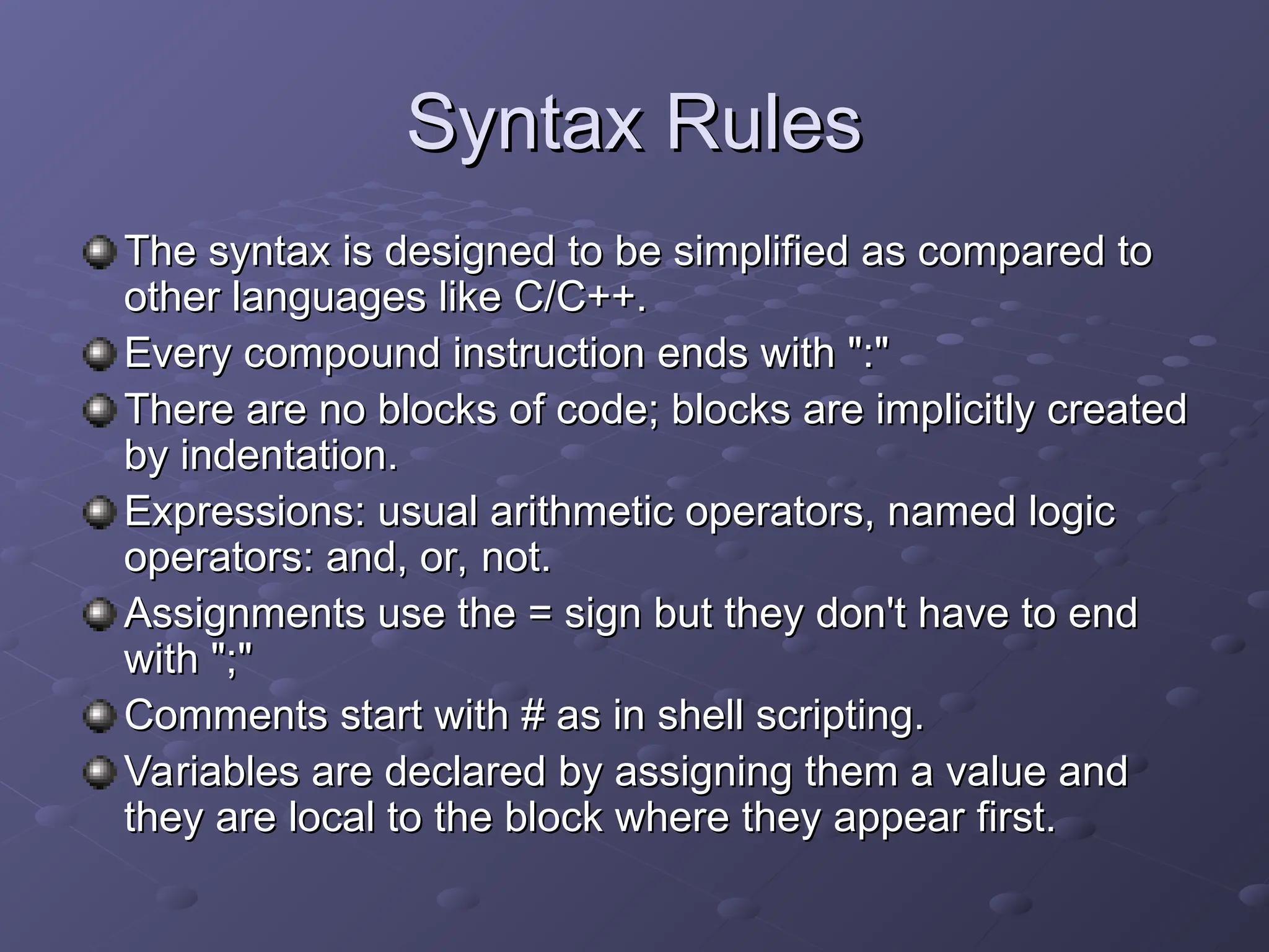 Syntax Rules
Syntax Rules
The syntax is designed to be simplified as compared to
The syntax is designed to be simplified as compared to
other languages like C/C++.
other languages like C/C++.
Every compound instruction ends with ":"
Every compound instruction ends with ":"
There are no blocks of code; blocks are implicitly created
There are no blocks of code; blocks are implicitly created
by indentation.
by indentation.
Expressions: usual arithmetic operators, named logic
Expressions: usual arithmetic operators, named logic
operators: and, or, not.
operators: and, or, not.
Assignments use the = sign but they don't have to end
Assignments use the = sign but they don't have to end
with ";"
with ";"
Comments start with # as in shell scripting.
Comments start with # as in shell scripting.
Variables are declared by assigning them a value and
Variables are declared by assigning them a value and
they are local to the block where they appear first.
they are local to the block where they appear first.
 