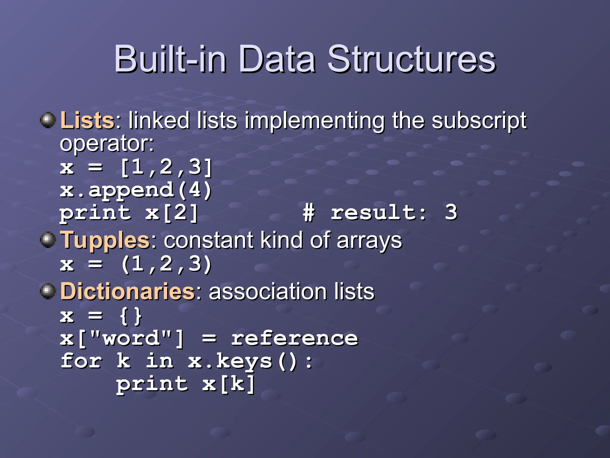 Built-in Data Structures
Built-in Data Structures
Lists
Lists: linked lists implementing the subscript
: linked lists implementing the subscript
operator:
operator:
x = [1,2,3]
x = [1,2,3]
x.append(4)
x.append(4)
print x[2] # result: 3
print x[2] # result: 3
Tupples
Tupples: constant kind of arrays
: constant kind of arrays
x = (1,2,3)
x = (1,2,3)
Dictionaries
Dictionaries: association lists
: association lists
x = {}
x = {}
x["word"] = reference
x["word"] = reference
for k in x.keys():
for k in x.keys():
print x[k]
print x[k]
 