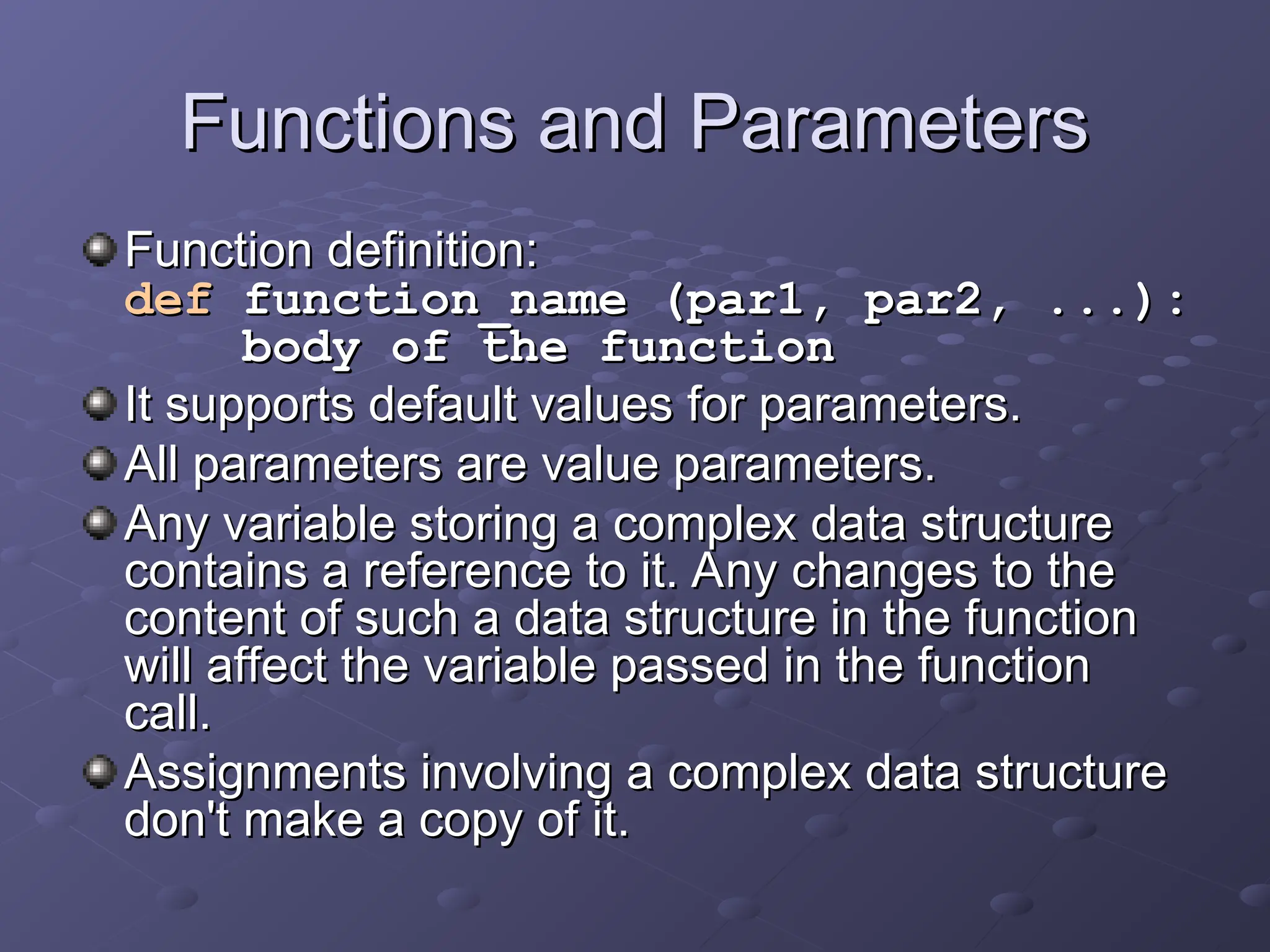 Functions and Parameters
Functions and Parameters
Function definition:
Function definition:
def
def function_name (par1, par2, ...):
function_name (par1, par2, ...):
body of the function
body of the function
It supports default values for parameters.
It supports default values for parameters.
All parameters are value parameters.
All parameters are value parameters.
Any variable storing a complex data structure
Any variable storing a complex data structure
contains a reference to it. Any changes to the
contains a reference to it. Any changes to the
content of such a data structure in the function
content of such a data structure in the function
will affect the variable passed in the function
will affect the variable passed in the function
call.
call.
Assignments involving a complex data structure
Assignments involving a complex data structure
don't make a copy of it.
don't make a copy of it.
 