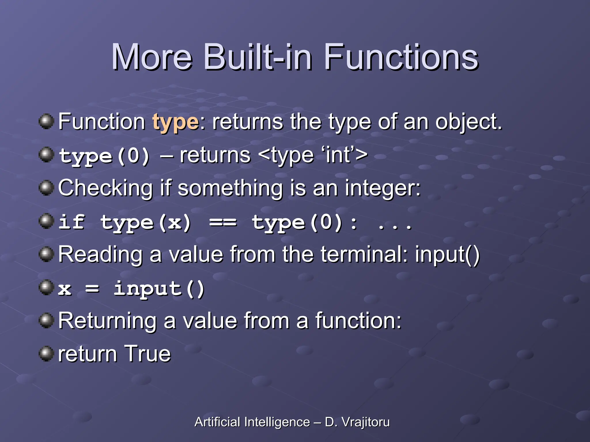 More Built-in Functions
More Built-in Functions
Function
Function type
type: returns the type of an object.
: returns the type of an object.
type(0)
type(0) – returns <type ‘int’>
– returns <type ‘int’>
Checking if something is an integer:
Checking if something is an integer:
if type(x) == type(0): ...
if type(x) == type(0): ...
Reading a value from the terminal: input()
Reading a value from the terminal: input()
x = input()
x = input()
Returning a value from a function:
Returning a value from a function:
return True
return True
Artificial Intelligence – D. Vrajitoru
Artificial Intelligence – D. Vrajitoru
 