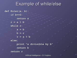 Example of while/else
Example of while/else
def Euler(a, b):
def Euler(a, b):
if b==0:
if b==0:
return a
return a
r = a % b
r = a % b
while r:
while r:
a = b
a = b
b = r
b = r
r = a % b
r = a % b
else:
else:
print "a divisible by b"
print "a divisible by b"
return b
return b
return r
return r
Artificial Intelligence – D. Vrajitoru
Artificial Intelligence – D. Vrajitoru
 