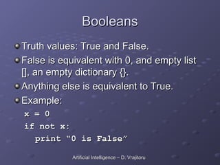 Booleans
Booleans
Truth values: True and False.
Truth values: True and False.
False is equivalent with 0, and empty list
False is equivalent with 0, and empty list
[], an empty dictionary {}.
[], an empty dictionary {}.
Anything else is equivalent to True.
Anything else is equivalent to True.
Example:
Example:
x = 0
x = 0
if not x:
if not x:
print “0 is False”
print “0 is False”
Artificial Intelligence – D. Vrajitoru
Artificial Intelligence – D. Vrajitoru
 