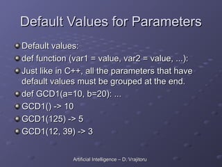 Default Values for Parameters
Default Values for Parameters
Default values:
Default values:
def function (var1 = value, var2 = value, ...):
def function (var1 = value, var2 = value, ...):
Just like in C++, all the parameters that have
Just like in C++, all the parameters that have
default values must be grouped at the end.
default values must be grouped at the end.
def GCD1(a=10, b=20): ...
def GCD1(a=10, b=20): ...
GCD1() -> 10
GCD1() -> 10
GCD1(125) -> 5
GCD1(125) -> 5
GCD1(12, 39) -> 3
GCD1(12, 39) -> 3
Artificial Intelligence – D. Vrajitoru
Artificial Intelligence – D. Vrajitoru
 