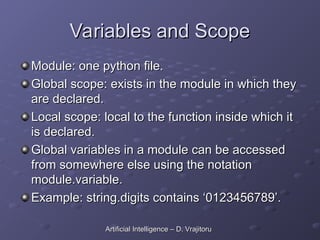 Variables and Scope
Variables and Scope
Module: one python file.
Module: one python file.
Global scope: exists in the module in which they
Global scope: exists in the module in which they
are declared.
are declared.
Local scope: local to the function inside which it
Local scope: local to the function inside which it
is declared.
is declared.
Global variables in a module can be accessed
Global variables in a module can be accessed
from somewhere else using the notation
from somewhere else using the notation
module.variable.
module.variable.
Example: string.digits contains ‘0123456789’.
Example: string.digits contains ‘0123456789’.
Artificial Intelligence – D. Vrajitoru
Artificial Intelligence – D. Vrajitoru
 