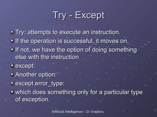 Try - Except
Try - Except
Try: attempts to execute an instruction.
Try: attempts to execute an instruction.
If the operation is successful, it moves on.
If the operation is successful, it moves on.
If not, we have the option of doing something
If not, we have the option of doing something
else with the instruction
else with the instruction
except:
except:
Another option:
Another option:
except error_type:
except error_type:
which does something only for a particular type
which does something only for a particular type
of exception.
of exception.
Artificial Intelligence – D. Vrajitoru
Artificial Intelligence – D. Vrajitoru
 