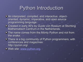 Python Introduction
Python Introduction
An interpreted, compiled, and interactive, object-
An interpreted, compiled, and interactive, object-
oriented, dynamic, imperative, and open source
oriented, dynamic, imperative, and open source
programming language.
programming language.
Created in early 90's by Guido von Rossum at Stichting
Created in early 90's by Guido von Rossum at Stichting
Mathematisch Centrum in the Netherlands.
Mathematisch Centrum in the Netherlands.
The name comes from the Monty Python and not from
The name comes from the Monty Python and not from
the snake.
the snake.
There is a big community of Python programmers, with
There is a big community of Python programmers, with
conferences and magazines:
conferences and magazines:
http://pycon.org/
http://pycon.org/
Web site:
Web site: www.python.org.
.
 