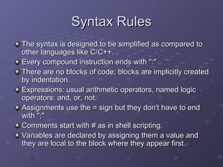 Syntax Rules
Syntax Rules
The syntax is designed to be simplified as compared to
The syntax is designed to be simplified as compared to
other languages like C/C++.
other languages like C/C++.
Every compound instruction ends with ":"
Every compound instruction ends with ":"
There are no blocks of code; blocks are implicitly created
There are no blocks of code; blocks are implicitly created
by indentation.
by indentation.
Expressions: usual arithmetic operators, named logic
Expressions: usual arithmetic operators, named logic
operators: and, or, not.
operators: and, or, not.
Assignments use the = sign but they don't have to end
Assignments use the = sign but they don't have to end
with ";"
with ";"
Comments start with # as in shell scripting.
Comments start with # as in shell scripting.
Variables are declared by assigning them a value and
Variables are declared by assigning them a value and
they are local to the block where they appear first.
they are local to the block where they appear first.
 