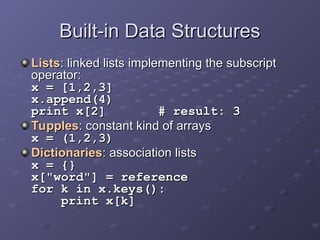 Built-in Data Structures
Built-in Data Structures
Lists
Lists: linked lists implementing the subscript
: linked lists implementing the subscript
operator:
operator:
x = [1,2,3]
x = [1,2,3]
x.append(4)
x.append(4)
print x[2] # result: 3
print x[2] # result: 3
Tupples
Tupples: constant kind of arrays
: constant kind of arrays
x = (1,2,3)
x = (1,2,3)
Dictionaries
Dictionaries: association lists
: association lists
x = {}
x = {}
x["word"] = reference
x["word"] = reference
for k in x.keys():
for k in x.keys():
print x[k]
print x[k]
 