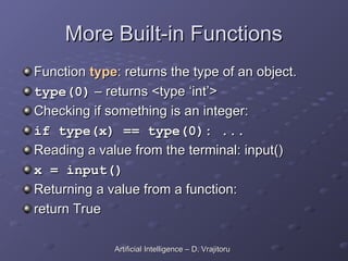 More Built-in Functions
More Built-in Functions
Function
Function type
type: returns the type of an object.
: returns the type of an object.
type(0)
type(0) – returns <type ‘int’>
– returns <type ‘int’>
Checking if something is an integer:
Checking if something is an integer:
if type(x) == type(0): ...
if type(x) == type(0): ...
Reading a value from the terminal: input()
Reading a value from the terminal: input()
x = input()
x = input()
Returning a value from a function:
Returning a value from a function:
return True
return True
Artificial Intelligence – D. Vrajitoru
Artificial Intelligence – D. Vrajitoru
 