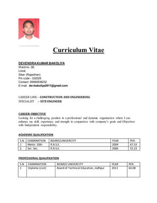 Curriculum Vitae
DEVENDRA KUMAR BAKOLIYA
Ward no. 08,
Losal,
Sikar (Rajasthan)
Pin code - 332025
Contact: 09460838232
E-mail: devbakoliya2011@gmail.com
CAREER LINE: - CONSTRUCTION AND ENGINEERING
SPECIALIST :- SITE ENGINEER
CAREER OBJECTIVE
Looking for a challenging position in a professional and dynamic organization where I can
enhance my skill, experience and strength in conjunction with company’s goals and Objectives
with Independent responsibility.
ACADEMIC QUALIFICATION
S.N. EXAMINATION BOARD/UNIVERCITY YEAR PER.
1 Metric 10th R.B.S.E. 2004 67.33
2 Ser. Sec. R.B.S.E. 2006 55.23
PROFESSIONAL QUALIFICATION
S.N. EXAMINATION BOARD/ UNIVERCITY YEAR PER.
1 Diploma (civil) Board of Technical Education, Jodhpur 2013 64.08
 