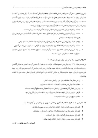 ‫پرسنلی‬ ‫رزومه‬ ‫خالصه‬........................................................................................ ‫علیخانی‬ ‫محمد‬15
‫ا‬ ‫بر‬ ‫برنامه‬ ‫گردید‬ ‫سعی‬ ،‫محور‬ ‫پروژه‬ ‫تیمی‬‫در‬ .‫گردد‬ ‫تدوین‬ ‫بود‬ ‫واقع‬ ‫آن‬ ‫در‬ ‫شرکت‬ ‫که‬ ‫ایطی‬‫ر‬‫ش‬ ‫و‬ ‫جامعه‬ ‫های‬ ‫واقعیت‬ ‫ساس‬
‫انگلستان‬ ‫لویتز‬ ‫بیمه‬ ‫شرکت‬ ‫از‬ ‫مشاور‬ ‫یک‬ ‫نظر‬ ‫از‬ ،‫شرکت‬ ‫این‬ ‫وقت‬ ‫عامل‬ ‫مدیر‬ ‫ات‬‫ر‬‫نظ‬ ‫دریافت‬ ‫کنار‬ ‫در‬ ‫پروژه‬ ‫این‬ ‫ای‬‫ر‬‫اج‬
‫ک‬ ‫های‬ ‫تکنیک‬ ‫از‬ ‫مناسب‬ ‫استفاده‬ ‫برنامه‬ ‫این‬ ‫در‬ ‫رفته‬ ‫بکار‬ ‫دیگر‬ ‫های‬ ‫نوآوری‬ ‫از‬ .‫شد‬ ‫استفاده‬‫در‬ ‫محیط‬ ‫بررسی‬ ‫ای‬‫ر‬‫ب‬ ‫می‬،‫ونی‬
:‫باشد‬ ‫می‬ ‫زیر‬ ‫شرح‬ ‫به‬ ‫سند‬ ‫این‬ ‫نوآوریهای‬ ‫اهم‬ .‫است‬ ‫انتخابی‬ ‫اتژیهای‬‫ر‬‫است‬ ‫ارزیابی‬ ‫و‬ ‫بیرونی‬
-‫صنعت‬ ‫ارزیابی‬ ‫در‬ ‫شرکت‬ ‫یافتگی‬ ‫توسعه‬ ‫سنجش‬ ‫ای‬‫ر‬‫ب‬ ‫تاکسونومی‬ ‫ارزیابی‬ ‫تکنیک‬ ‫از‬ ‫استفاده‬
-‫و‬ ‫داخلی‬ ‫محیط‬ ‫تحلیل‬ ‫و‬ ‫تجزیه‬ ‫در‬ ‫ای‬ ‫وظیفه‬ ‫ارزیابی‬ ‫رویکرد‬ ‫از‬‫استفاده‬‫بر‬ ‫دوقطبی‬ ‫دهی‬ ‫امتیاز‬ ‫تکنیک‬ ‫انتخاب‬‫ای‬
‫سازمانی‬ ‫ضعف‬ ‫و‬ ‫قوت‬ ‫ابعاد‬ ‫تعیین‬
-‫واقعی‬ ‫های‬ ‫داده‬ ‫از‬ ‫استفاده‬ ‫و‬ ‫نظریات‬ ‫مبنای‬ ‫بر‬ ‫عمل‬ ‫طریق‬ ‫از‬ ‫ها‬ ‫تحلیل‬ ‫درونی‬ ‫و‬ ‫بیرونی‬ ‫اعتبار‬ ‫به‬ ‫توجه‬
-‫بندی‬ ‫رتبه‬ ‫تکنیک‬ ‫از‬ ‫استفاده‬TOPSIS‫آنتروپ‬ ‫اساس‬‫ر‬‫ب‬ ‫دهی‬ ‫وزن‬ ‫با‬ ‫شده‬ ‫احی‬‫ر‬‫ط‬ ‫اتژیهای‬‫ر‬‫است‬ ‫بندی‬ ‫رتبه‬ ‫ای‬‫ر‬‫ب‬‫ی‬
-‫جدول‬ ‫در‬ ‫اتی‬‫ر‬‫تغیی‬ ‫پیشنهاد‬BSC‫جدول‬ ‫به‬ ‫ایی‬‫ر‬‫اج‬ ‫گامهای‬ ‫(بند‬ ‫اقدام‬ ‫به‬ ‫اتژی‬‫ر‬‫است‬ ‫ترجمه‬ ‫در‬ ‫آن‬ ‫از‬ ‫استفاده‬ ‫ای‬‫ر‬‫ب‬
)‫مقصد‬ ،‫معیار‬ ،‫عملکردی‬ ‫اهداف‬ ،‫اتژیها‬‫ر‬‫است‬
11‫ـ‬14‫فروش‬ ‫بینی‬ ‫پیش‬ ‫راهبردی‬ ‫سند‬ ‫تدوین‬ ‫ـ‬2115
‫سال‬ ‫در‬ ‫سند‬ ‫این‬1561‫ت‬ ‫آن‬ ‫از‬ ‫بعد‬ ‫سه‬ ‫در‬ ‫شرکت‬ ‫عملیات‬ ‫حجم‬ ‫بینی‬ ‫پیش‬ ‫ای‬‫ر‬‫ب‬‫گذاشتن‬ ‫نمایش‬ ‫به‬ ‫ضمن‬ ‫تا‬ ‫گردید‬ ‫دوین‬
‫ایجاد‬ ‫و‬ ‫گذاری‬ ‫سرمایه‬ ‫اهمیت‬ ‫آن‬ ‫اساس‬‫ر‬‫ب‬ ‫و‬ ‫شده‬ ‫ترسیم‬ ‫فعالیت‬ ‫حجم‬ ‫رشد‬ ‫روند‬ ،‫گذشته‬ ‫سال‬ ‫چند‬ ‫در‬ ‫شرکت‬ ‫رشد‬ ‫روند‬
،‫گرفت‬ ‫صورت‬ ‫هدف‬ ‫تحقق‬ ‫ای‬‫ر‬‫ب‬ ‫که‬ ‫اقداماتی‬ ‫اهم‬ .‫شود‬ ‫گذاشته‬ ‫نمایش‬ ‫به‬ ‫باالتر‬ ‫عملیات‬ ‫حجم‬ ‫ای‬‫ر‬‫ب‬ ‫ای‬ ‫پایه‬ ‫ات‬‫ر‬‫تغیی‬
:‫عبارتنداز‬
-‫روش‬ ‫بررسی‬،‫زمانی‬ ‫سری‬ ‫اساس‬ ‫بر‬ ‫بینی‬ ‫پیش‬ ‫مختلف‬ ‫های‬
-،‫دسترس‬ ‫در‬ ‫های‬ ‫داده‬ ‫و‬ ‫صنعت‬ ‫با‬ ‫متناسب‬ ‫بینی‬ ‫پیش‬ ‫مدل‬ ‫انتخاب‬
-‫کلی‬ ‫فروش‬ ‫بینی‬ ‫پیش‬‫و‬،‫بینانه‬ ‫بد‬ ‫و‬ ‫ایانه‬‫ر‬‫گ‬ ‫واقع‬ ،‫بینانه‬ ‫خوش‬ ‫دیدگاه‬ ‫سه‬ ‫اساس‬ ‫بر‬ ‫محصولی‬
-،‫رو‬ ‫پیش‬ ‫کلی‬ ‫اتژی‬‫ر‬‫است‬ ‫شناخت‬ ‫ای‬‫ر‬‫ب‬ ‫اتژیک‬‫ر‬‫است‬ ‫اقدام‬ ‫و‬ ‫موقعیت‬ ‫ارزیابی‬ ‫ماتریس‬ ‫احی‬‫ر‬‫ط‬
-.‫شرکت‬ ‫با‬ ‫متناسب‬ ‫بینی‬ ‫پیش‬ ‫نتایج‬ ‫انتخاب‬
12‫معرفان‬ ‫ـ‬‫همکاری‬ ‫افتخار‬ ‫کنون‬ ‫تا‬ ‫که‬ ‫ی‬‫از‬ ‫اندوزی‬ ‫دانش‬ ‫و‬‫است‬ ‫گردیده‬ ‫میسر‬ ‫ایشان‬
،‫تحقیقات‬ ‫و‬ ‫علوم‬ ‫واحد‬ ،‫اسالمی‬ ‫اد‬‫ز‬‫آ‬ ‫دانشگاه‬ ‫استاد‬ :‫البرزی‬ ‫محمود‬ ‫دکتر‬ ‫آقای‬
‫دکتر‬ ‫آقای‬‫طلوعی‬ ‫عباس‬،‫تحقیقات‬ ‫و‬ ‫علوم‬ ‫واحد‬ ،‫اسالمی‬ ‫اد‬‫ز‬‫آ‬ ‫دانشگاه‬ ‫استاد‬ :
‫آقای‬‫دکتر‬‫اتژی‬‫ر‬‫است‬ ‫عالی‬ ‫مشاور‬ :‫گیالنی‬ ‫نجاتی‬ ‫صدری‬،
،‫بهشتی‬ ‫شهید‬ ‫دانشگاه‬ ‫استاد‬ :‫درکوش‬ ‫عابدین‬ ‫سعید‬ ‫دکتر‬ ‫آقای‬
‫افزون‬ ‫روز‬ ‫توفیق‬ ‫آرزوی‬ ‫و‬ ‫سپاس‬ ‫با‬
 