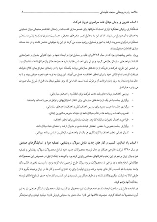 ‫پرسنلی‬ ‫رزومه‬ ‫خالصه‬........................................................................................ ‫علیخانی‬ ‫محمد‬1
11‫ـ‬4‫شر‬ ‫درون‬ ‫سراسری‬ ‫نامه‬ ‫میثاق‬ ‫پایش‬ ‫و‬ ‫تدوین‬ ‫ـ‬‫کت‬
‫دستیابی‬ ‫ان‬‫ز‬‫می‬ ‫سنجش‬ ‫و‬ ‫اهداف‬ ‫استای‬‫ر‬ ‫در‬ ‫اقدامات‬ ‫سازی‬ ‫همسو‬ ‫ای‬‫ر‬‫ب‬ ‫شرکتها‬ ‫که‬ ‫است‬ ‫اری‬‫ز‬‫اب‬ ‫عملکرد‬ ‫پایش‬ ‫و‬ ‫هدفگذاری‬
‫سنجش‬ ‫و‬ ‫پایش‬ ‫به‬ ‫ارشد‬ ‫ان‬‫ر‬‫مدی‬ ‫حساسیت‬ ،‫محیطی‬ ‫متغیرهای‬ ‫تغییر‬ ‫دلیل‬‫به‬ ‫اه‬‫ر‬ ‫این‬ ‫در‬ ‫اما‬ .‫شوند‬ ‫می‬ ‫متوسل‬ ‫آن‬ ‫به‬ ‫اهداف‬ ‫به‬
‫مس‬ ‫و‬ ‫امور‬ ‫به‬ ‫ارشد‬ ‫مدیریت‬ ‫درگیری‬ ‫و‬ ‫عملکرد‬‫مستند‬ ‫حد‬ ‫در‬ ‫و‬ ‫نشده‬ ‫حاصل‬ ‫موفقیتی‬ ‫اه‬‫ر‬ ‫این‬ ‫در‬ ‫گردد‬ ‫می‬ ‫سبب‬ ‫روزمره‬ ‫ایل‬
.‫بماند‬ ‫مغفول‬ ‫اقدامات‬ ‫سازی‬
‫سال‬ ‫در‬ ‫که‬ ‫بود‬ ‫پیشنهادی‬ ‫حاضر‬ ‫پروژه‬1516‫استایی‬‫ر‬‫هم‬ ‫و‬ ‫ان‬‫ر‬‫مدی‬ ‫کنترلی‬ ‫خود‬ ‫و‬ ‫تعهد‬ ‫ایجاد‬ ‫و‬ ‫فوق‬ ‫مسایل‬ ‫بر‬ ‫غلبه‬ ‫ای‬‫ر‬‫ب‬
‫خان‬‫احساس‬ ‫ای‬‫ر‬‫ب‬ ‫آن‬ ‫در‬‫و‬ ‫گردید‬‫احی‬‫ر‬‫ط‬ ‫سازمانی‬ ‫واحدهای‬ ‫اقدامات‬.‫گردید‬‫استفاده‬ ‫نامه‬ ‫میثاق‬‫واژه‬ ‫از‬ ‫واحدها‬ ‫همه‬ ‫نزد‬ ‫واده‬
‫شرکت‬ ‫کالن‬ ‫اتژیهای‬‫ر‬‫است‬ ‫استای‬‫ر‬ ‫در‬ ‫ا‬‫ر‬ ‫خود‬ ‫یکساله‬ ‫برنامه‬ ‫سازمانی‬ ‫واحدهای‬ ‫از‬ ‫هریک‬ ‫و‬ ‫شرکت‬ ،‫طرح‬ ‫این‬ ‫اساس‬ ‫بر‬
‫بود‬ ‫موفقی‬ ‫تجربه‬ ‫خود‬ ‫نوبه‬ ‫به‬ ‫پروژه‬ ‫این‬ .‫آورند‬ ‫می‬ ‫عمل‬ ‫به‬ ‫اهداف‬ ‫تحقق‬ ‫ای‬‫ر‬‫ب‬ ‫ا‬‫ر‬ ‫خود‬ ‫تالش‬ ‫تمام‬ ‫و‬ ‫کرده‬ ‫دریافت‬‫ت‬ ‫و‬ ‫ه‬‫به‬ ‫ا‬
‫صورت‬‫سال‬‫شروع‬ ‫از‬ ‫قبل‬‫نامه‬‫میثاق‬‫تنظیم‬ ‫ای‬‫ر‬‫ب‬‫که‬ ‫اقداماتی‬.‫است‬ ‫شده‬ ‫برطرف‬ ‫آن‬ ‫ادات‬‫ر‬‫ای‬ ‫زمان‬‫مرور‬‫به‬‫و‬ ‫داشته‬ ‫تداوم‬ ‫حال‬
:‫عبارتنداز‬ ‫پذیرد‬ ‫می‬
-،‫سازمانی‬ ‫واحدهای‬ ‫به‬ ‫انتقال‬ ‫ای‬‫ر‬‫ب‬ ‫شرکت‬ ‫مدت‬ ‫بلند‬ ‫های‬ ‫برنامه‬ ‫و‬ ‫اهداف‬ ‫بررسی‬
-‫بر‬ ‫سازمانی‬ ‫واحدهای‬ ‫از‬ ‫یک‬ ‫هر‬ ‫با‬ ‫جلسه‬ ‫اری‬‫ز‬‫برگ‬‫انتقال‬ ‫ای‬‫ا‬،‫واحدها‬ ‫اهداف‬ ‫مورد‬ ‫در‬ ‫توافق‬ ‫و‬ ‫اتژیهای‬‫ر‬‫ست‬
-،‫سازمانی‬ ‫واحدهای‬ ‫اهداف‬ ‫و‬ ‫کلی‬ ‫اهداف‬ ‫بررسی‬ ‫ای‬‫ر‬‫ب‬ ‫مدیره‬ ‫هیئت‬ ‫با‬ ‫جلسه‬ ‫اری‬‫ز‬‫برگ‬
-،‫ایشان‬ ‫مشاورین‬ ‫و‬ ‫مدیره‬ ‫هیئت‬ ‫نزد‬ ‫نامه‬ ‫میثاق‬ ‫قالب‬ ‫در‬ ‫ها‬ ‫برنامه‬ ‫و‬ ‫اهداف‬ ‫تصویب‬
-‫سازمانی‬ ‫چارت‬ ‫در‬ ‫الزم‬ ‫سالیانه‬ ‫ات‬‫ر‬‫تغیی‬ ‫اعمال‬ ‫و‬ ‫احی‬‫ر‬‫ط‬،‫اهداف‬ ‫تحقق‬ ‫ای‬‫ر‬‫ب‬
-،‫نامه‬ ‫میثاق‬ ‫مفاد‬ ‫امضای‬ ‫و‬ ‫ارشد‬ ‫ان‬‫ر‬‫مدی‬ ‫و‬ ‫مدیره‬ ‫هیئت‬ ‫اعضای‬ ‫حضور‬ ‫با‬ ‫عمومی‬ ‫جلسه‬ ‫اری‬‫ز‬‫برگ‬
-.‫دریافتی‬ ‫برنامه‬ ‫اساس‬ ‫بر‬ ‫سازمانی‬ ‫واحدهای‬ ‫از‬ ‫یک‬ ‫هر‬ ‫ارشگری‬‫ز‬‫گ‬ ‫با‬ ‫اهداف‬ ‫تحقق‬ ‫فصلی‬ ‫کنترل‬
11‫ـ‬5‫نم‬ ‫و‬ ‫هوا‬ ‫تصفیه‬ ،‫روشنایی‬ ،‫سوالر‬ ‫شامل‬ ‫جدید‬ ‫های‬ ‫کار‬ ‫و‬ ‫کسب‬ ‫اندازی‬ ‫راه‬ ‫ـ‬‫صنعتی‬ ‫ایشگرهای‬
‫سال‬ ‫در‬1561‫تصفیه‬ ‫و‬ ‫روشنایی‬ ،‫سوالر‬ ‫محصوالت‬ ‫شامل‬ ‫خود‬ ‫جدید‬ ‫محصوالت‬ ‫توسعه‬ ‫حال‬ ‫در‬ ‫همکار‬ ‫خارجی‬ ‫شرکت‬
‫محصوالت‬‫این‬‫خصوص‬‫در‬‫قبل‬‫از‬‫اینکه‬‫به‬‫توجه‬‫با‬.‫بود‬‫کرده‬‫ایزنی‬‫ر‬‫مختلفی‬‫شرکتهای‬‫با‬‫زمنیه‬‫این‬‫در‬‫و‬‫بوده‬‫ان‬‫ر‬‫ای‬‫ار‬‫ز‬‫با‬‫به‬‫هوا‬
‫برخ‬ ‫در‬ ‫و‬ ‫داده‬ ‫انجام‬ ‫مطالعاتی‬‫یک‬ ‫قالب‬ ‫در‬ ‫یافتم‬ ‫ماموریت‬ .‫بودم‬ ‫کرده‬ ‫ایه‬‫ر‬‫ا‬ ‫توجیهی‬ ‫طرح‬ ‫سوالر‬ ‫بویژه‬ ‫محصوالت‬ ‫از‬ ‫ی‬
‫از‬ ‫تا‬ ‫بگیرم‬ ‫برعهده‬ ‫ان‬‫ر‬‫ای‬ ‫در‬ ‫ها‬ ‫کار‬ ‫و‬ ‫کسب‬ ‫اندازی‬ ‫اه‬‫ر‬ ‫ای‬‫ر‬‫ب‬ ‫ا‬‫ر‬ ‫اولیه‬ ‫ریزی‬ ‫برنامه‬ ‫جدید‬ ‫های‬ ‫کار‬ ‫و‬ ‫کسب‬ ‫نام‬ ‫با‬ ‫جدید‬ ‫واحد‬
‫ای‬ ‫رسیدن‬ ‫از‬ ‫پس‬ ‫دیگر‬ ‫طرف‬ ‫از‬ ‫و‬ ‫نشده‬ ‫واگذار‬ ‫دیگری‬ ‫شرکت‬ ‫به‬ ‫کاال‬ ‫طرفی‬‫توسعه‬ ‫امکان‬ ‫بلوغ‬ ‫از‬ ‫حدی‬ ‫به‬ ‫ها‬ ‫کار‬ ‫و‬ ‫کسب‬ ‫ن‬
.‫گردد‬ ‫اهم‬‫ر‬‫ف‬ ‫آنها‬ ‫جداگانه‬
‫این‬ ‫به‬ ‫نیز‬ ‫صنعتی‬ ‫نمایشگر‬ ‫محصول‬ ،‫ار‬‫ز‬‫با‬ ‫کسب‬ ‫در‬ ‫محصول‬ ‫این‬ ‫موفقیت‬ ‫عدم‬ ‫و‬ ‫شده‬ ‫ایجاد‬ ‫ساخت‬ ‫زیر‬ ‫دلیل‬ ‫به‬ ‫ادامه‬ ‫در‬
‫طی‬ ‫تالشها‬ ‫مجموعه‬ .‫گردید‬ ‫اضافه‬ ‫محصوالت‬ ‫گروه‬175‫فروش‬ ‫دستیابی‬ ‫به‬ ‫منجر‬ ‫سال‬175‫ت‬ ‫میلیارد‬‫نمایشگر‬ ‫ای‬‫ر‬‫ب‬ ‫ومان‬
 