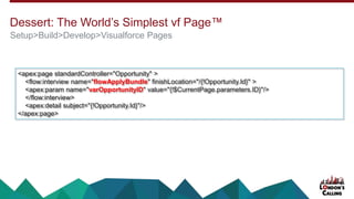 Dessert: The World’s Simplest vf Page™
Setup>Build>Develop>Visualforce Pages
<apex:page standardController="Opportunity" >
<flow:interview name="flowApplyBundle" finishLocation="/{!Opportunity.Id}" >
<apex:param name="varOpportunityID" value="{!$CurrentPage.parameters.ID}"/>
</flow:interview>
<apex:detail subject="{!Opportunity.Id}"/>
</apex:page>
 
