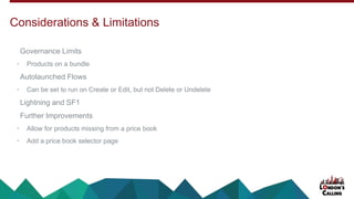 Governance Limits
• Products on a bundle
Autolaunched Flows
• Can be set to run on Create or Edit, but not Delete or Undelete
Lightning and SF1
Further Improvements
• Allow for products missing from a price book
• Add a price book selector page
Considerations & Limitations
 